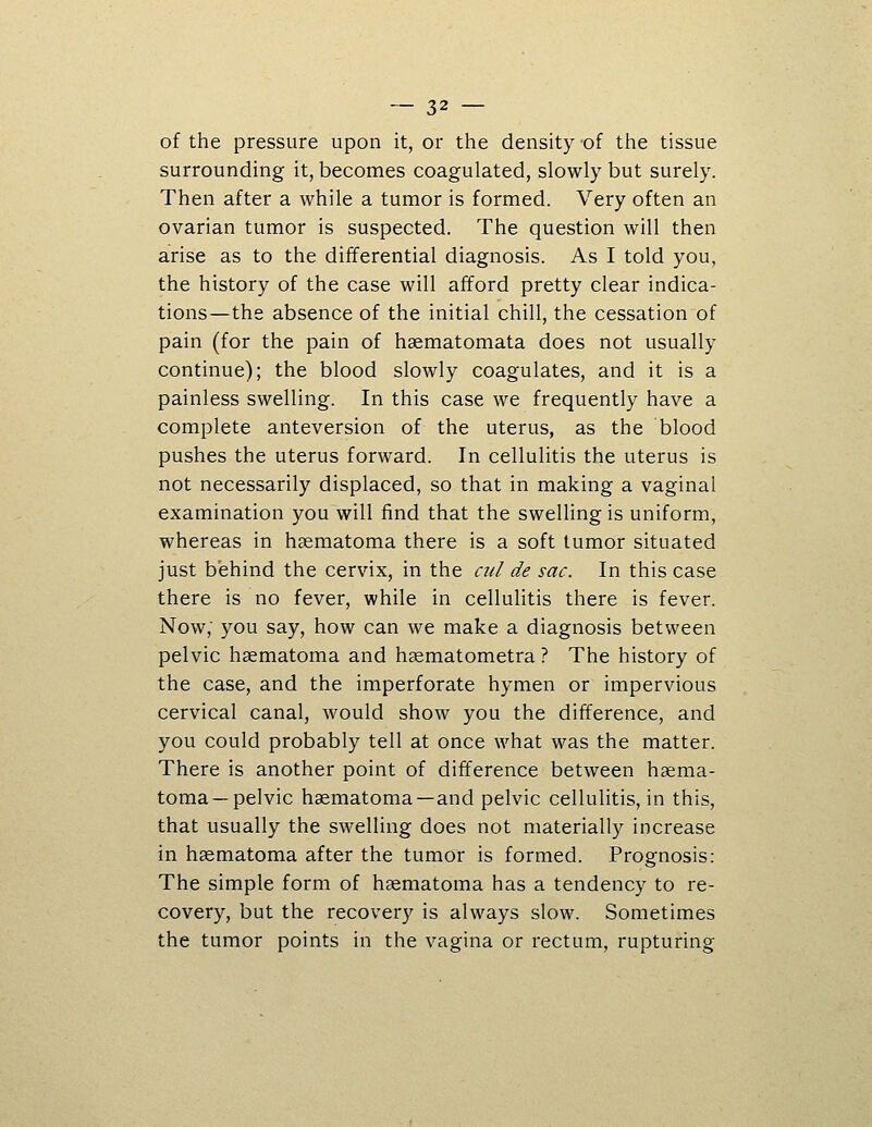 of the pressure upon it, or the density of the tissue surrounding it, becomes coagulated, slowly but surely. Then after a while a tumor is formed. Very often an ovarian tumor is suspected. The question will then arise as to the differential diagnosis. As I told you, the history of the case will afford pretty clear indica- tions—the absence of the initial chill, the cessation of pain (for the pain of haematomata does not usually continue); the blood slowly coagulates, and it is a painless swelling. In this case we frequently have a complete anteversion of the uterus, as the blood pushes the uterus forward. In cellulitis the uterus is not necessarily displaced, so that in making a vaginal examination you will find that the swelling is uniform, whereas in hsematoma there is a soft tumor situated just behind the cervix, in the cul de sac. In this case there is no fever, while in cellulitis there is fever. Now; you say, how can we make a diagnosis between pelvic haematoma and hsematometra ? The history of the case, and the imperforate hymen or impervious cervical canal, would show you the difference, and you could probably tell at once what was the matter. There is another point of difference between haema- toma—pelvic haematoma—and pelvic cellulitis, in this, that usually the swelling does not materially increase in haematoma after the tumor is formed. Prognosis: The simple form of haematoma has a tendency to re- covery, but the recovery is always slow. Sometimes the tumor points in the vagina or rectum, rupturing