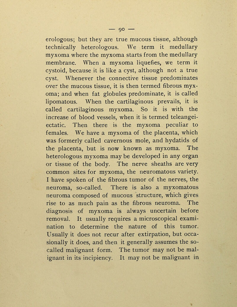 erologous; but they are true mucous tissue, although technically heterologous. We term it medullary myxoma where the myxoma starts from the medullary membrane. When a myxoma liquefies, we term it cystoid, because it is like a cyst, although not a true cyst. Whenever the connective tissue predominates over the mucous tissue, it is then termed fibrous myx- oma; and when fat globules predominate, it is called lipomatous. When the cartilaginous prevails, it is called cartilaginous myxoma. So it is with the increase of blood vessels, when it is termed teleangei- ectatic. Then there is the myxoma peculiar to females. We have a myxoma of the placenta, which was formerly called cavernous mole, and hydatids of the placenta, but is now known as myxoma. The heterologous myxoma may be developed in any organ or tissue of the body. The nerve sheaths are very common sites for myxoma, the neuromatous variety. I have spoken of the fibrous tumor of the nerves, the neuroma, so-called. There is also a myxomatous neuroma composed of mucous structure, which gives rise to as much pain as the fibrous neuroma. The diagnosis of myxoma is always uncertain before removal. It usually requires a microscopical exami- nation to determine the nature of this tumor. Usually it does not recur after extirpation, but occa- sionally it does, and then it generally assumes the so- called malignant form. The tumor may not be mal- ignant in its incipiency. It may not be malignant in