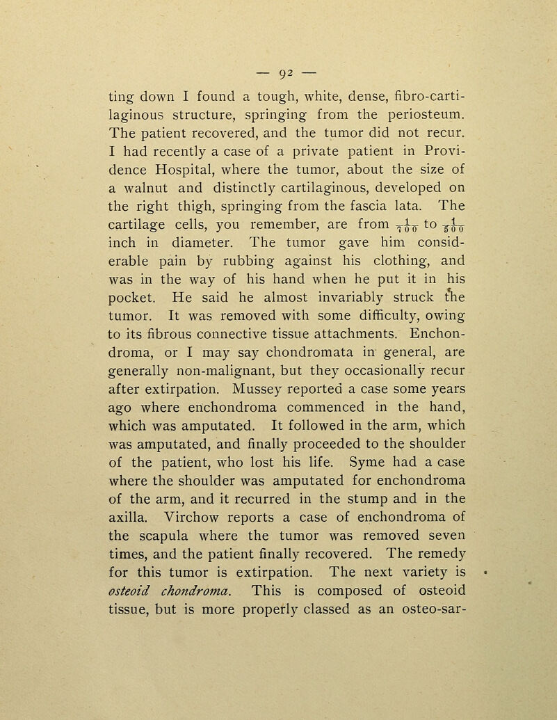 ting down I found a tough, white, dense, fibro-carti- laginous structure, springing from the periosteum. The patient recovered, and the tumor did not recur. I had recently a case of a private patient in Provi- dence Hospital, where the tumor, about the size of a walnut and distinctly cartilaginous, developed on the right thigh, springing from the fascia lata. The cartilage cells, you remember, are from ^w ^^ two inch in diameter. The tumor gave him consid- erable pain by rubbing against his clothing, and was in the way of his hand when he put it in his pocket. He said he almost invariably struck tne tumor. It was removed with some difficulty, owing to its fibrous connective tissue attachments. Enchon- droma, or I may say chondromata in general, are generally non-malignant, but they occasionally recur after extirpation. Mussey reported a case some years ago where ertchondroma commenced in the hand, which was amputated. It followed in the arm, which was amputated, and finally proceeded to the shoulder of the patient, who lost his life. Syme had a case where the shoulder was amputated for enchondroma of the arm, and it recurred in the stump and in the axilla. Virchow reports a case of enchondroma of the scapula where the tumor was removed seven times, and the patient finally recovered. The remedy for this tumor is extirpation. The next variety is osteoid chondroma. This is composed of osteoid tissue, but is more properly classed as an osteo-sar-