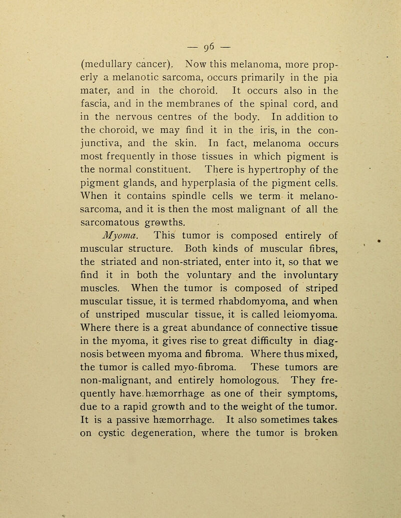 (medullary cancer). Now this melanoma, more prop- erly a melanotic sarcoma, occurs primarily in the pia mater, and in the choroid. It occurs also in the fascia, and in the membranes of the spinal cord, and in the nervous centres of the body. In addition to the choroid, we may find it in the iris, in the con- junctiva, and the skin. In fact, melanoma occurs most frequently in those tissues in which pigment is the normal constituent. There is hypertrophy of the pigment glands, and hyperplasia of the pigment cells. When it contains spindle cells we term it melano- sarcoma, and it is then the most malignant of all the sarcomatous grewths. Myoma. This tumor is composed entirely of muscular structure. Both kinds of muscular fibres, the striated and non-striated, enter into it, so that we find it in both the voluntary and the involuntary muscles. When the tumor is composed of striped muscular tissue, it is termed rhabdomyoma, and when of unstriped muscular tissue, it is called leiomyoma. Where there is a great abundance of connective tissue in the myoma, it gives rise to great difficulty in diag- nosis between myoma and fibroma. Where thus mixed^ the tumor is called myo-fibroma. These tumors are non-malignant, and entirely homologous. They fre- quently have.haemorrhage as one of their symptoms,, due to a rapid growth and to the weight of the tumor. It is a passive haemorrhage. It also sometimes takes on cystic degeneration, where the tumor is broken