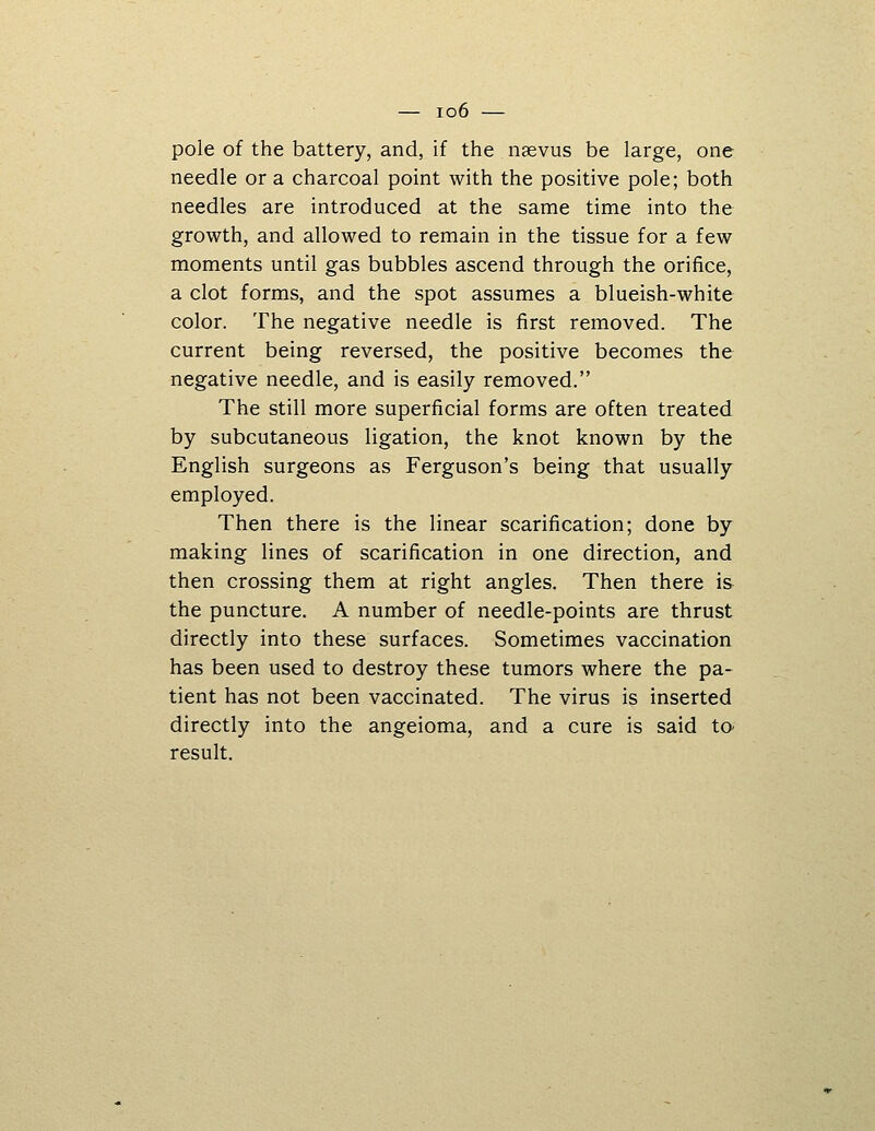 pole of the battery, and, if the iisevus be large, one needle or a charcoal point with the positive pole; both needles are introduced at the same time into the growth, and allowed to remain in the tissue for a few moments until gas bubbles ascend through the orifice, a clot forms, and the spot assumes a blueish-white color. The negative needle is first removed. The current being reversed, the positive becomes the negative needle, and is easily removed. The still more superficial forms are often treated by subcutaneous ligation, the knot known by the English surgeons as Ferguson's being that usually employed. Then there is the linear scarification; done by making lines of scarification in one direction, and then crossing them at right angles. Then there i& the puncture. A number of needle-points are thrust directly into these surfaces. Sometimes vaccination has been used to destroy these tumors where the pa- tient has not been vaccinated. The virus is inserted directly into the angeioma, and a cure is said to^ result.