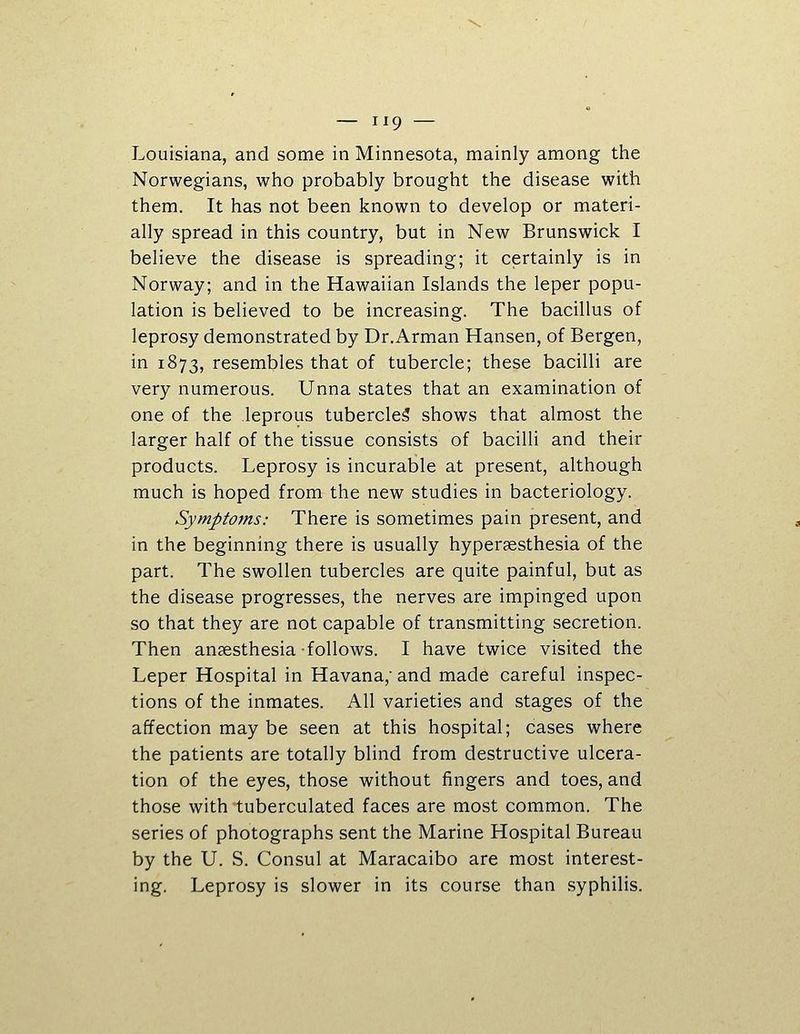 Louisiana, and some in Minnesota, mainly among the Norwegians, who probably brought the disease with them. It has not been known to develop or materi- ally spread in this country, but in New Brunswick I believe the disease is spreading; it certainly is in Norway; and in the Hawaiian Islands the leper popu- lation is believed to be increasing. The bacillus of leprosy demonstrated by Dr.Arman Hansen, of Bergen, in 1873, resembles that of tubercle; these bacilli are very numerous. Unna states that an examination of one of the leprous tubercle^ shows that almost the larger half of the tissue consists of bacilli and their products. Leprosy is incurable at present, although much is hoped from the new studies in bacteriology. Symptoms: There is sometimes pain present, and in the beginning there is usually hypergesthesia of the part. The swollen tubercles are quite painful, but as the disease progresses, the nerves are impinged upon so that they are not capable of transmitting secretion. Then ansesthesia-follows. I have twice visited the Leper Hospital in Havana,- and made careful inspec- tions of the inmates. All varieties and stages of the affection may be seen at this hospital; cases where the patients are totally blind from destructive ulcera- tion of the eyes, those without fingers and toes, and those with tuberculated faces are most common. The series of photographs sent the Marine Hospital Bureau by the U. S. Consul at Maracaibo are most interest- ing. Leprosy is slower in its course than syphilis.