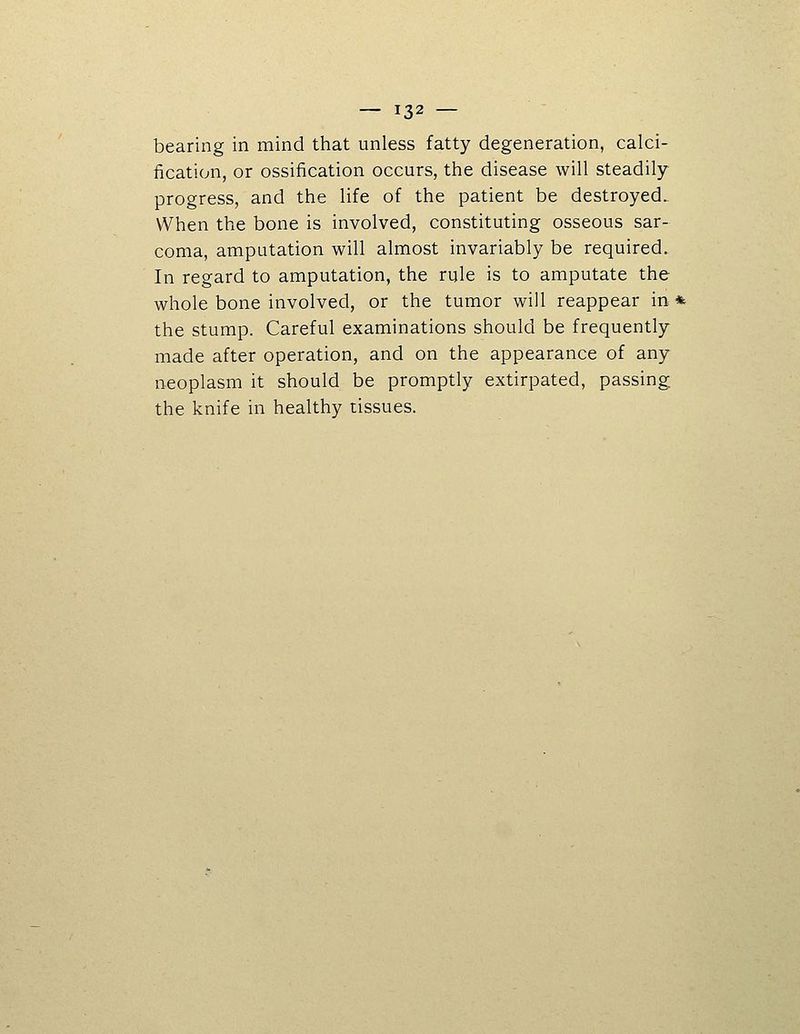 bearing in mind that unless fatty degeneration, calci- fication, or ossification occurs, the disease will steadily progress, and the life of the patient be destroyed. When the bone is involved, constituting osseous sar- coma, amputation will almost invariably be required. In regard to amputation, the rule is to amputate the whole bone involved, or the tumor will reappear in * the stump. Careful examinations should be frequently made after operation, and on the appearance of any neoplasm it should be promptly extirpated, passing the knife in healthy tissues.