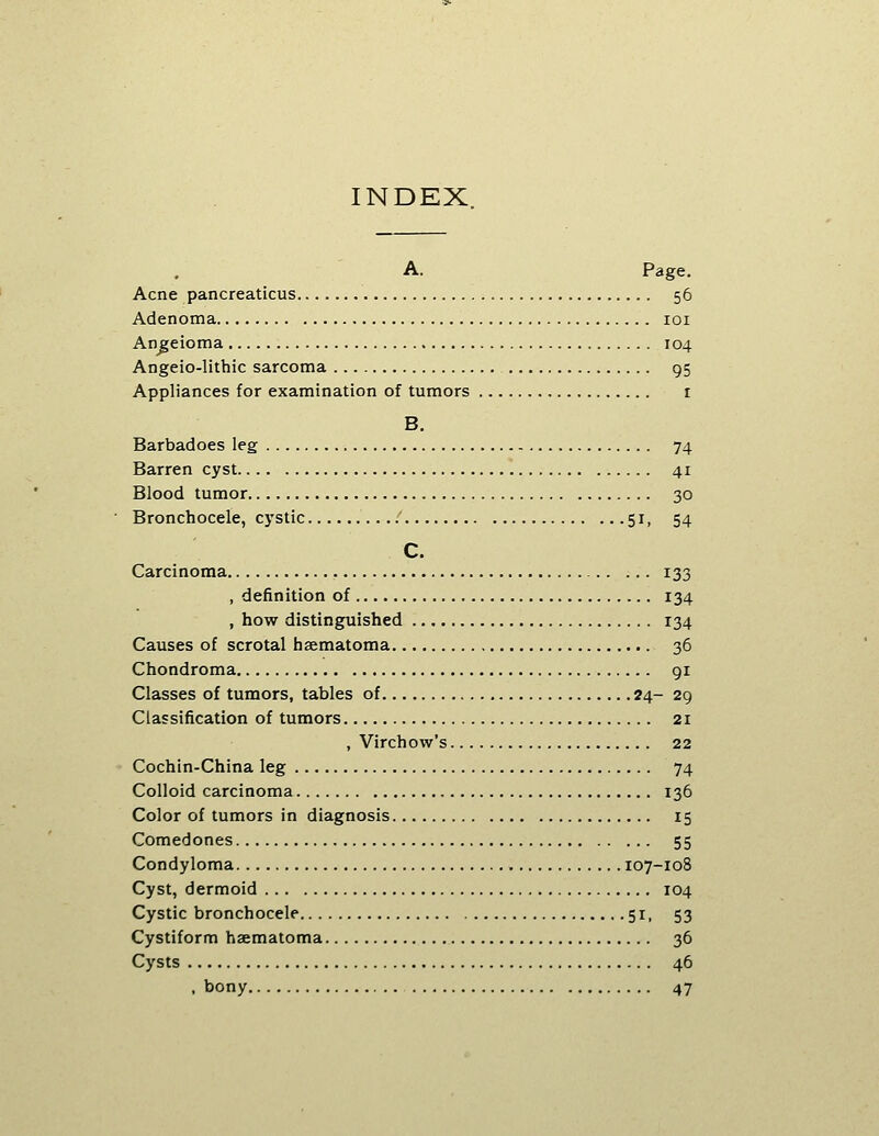 INDEX. A. Page. Acne pancreaticus 56 Adenoma loi Angeioma 104 Angeio-lithic sarcoma 95 Appliances for examination of tumors i B. Barbadoes leg 74 Barren cyst 41 Blood tumor 30 Bronchocele, cystic 51, 54 C. Carcinoma 133 , definition of 134 , how distinguished 134 Causes of scrotal hsematoma 36 Chondroma 91 Classes of tumors, tables of 24- 29 Classification of tumors 21 , Virchow's 22 Cochin-China leg 74 Colloid carcinoma 136 Color of tumors in diagnosis 15 Comedones 55 Condyloma 107-108 Cyst, dermoid 104 Cystic bronchocele 51, 53 Cystiform haematoma 36 Cysts 46 , bony 47