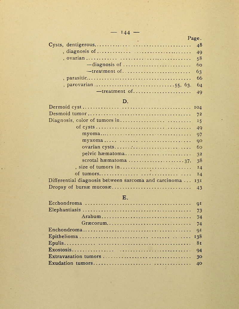 Page. Cysis, deniigerous 48 , diagnosis of , 49 , ovarian 58 —diagnosis of 60 —treatment of 63 , parasitic 66 , parovarian 55, 63, 64 —treatment of 49 D. Dermoid cyst 104 Desmoid tumor 72 Diagnosis, color of tumors in 15 of cysts 49 myoma 97 myxoma 90 ovarian cysts • 60 pelvic haematoma 32 scrotal haematoma 37, 38 , size of tumors in 14 of tumors .■ 14 Differential diagnosis between sarcoma and carcinoma .. . 131 Dropsy of bursae mucosae 43 E. Ecchondroma 91 Elephantiasis 73 Arabum 74 Graecorum 74 Enchondroma 91 Epithelioma 138 Epulis 81 Exostosis 94 Extravasation tumors , 30 Exudation tumors 40