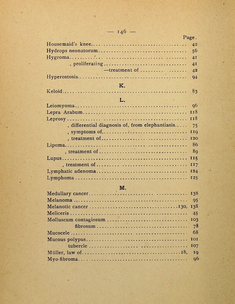 Page. Housemaid's knee 42 Hydrops neonatorum 56 Hygroma / 41 , proliferating 41 —treatment of 42 Hyperostosis 94 K. Keloid 83 L. Leiomyoma 96 Lepra Arabum 118 Leprosy 118 , differential diagnosis of, from elephantiasis 75 , symptoms of 119 , treatment of ;.... 120 Lipoma 86 , treatment of 89 Lupus 115 , treatment of 117 Lymphatic adenoma 124 Lymphoma , 125 M. Medullary cancer 138 Melanoma 95 Melanotic cancer 130, 138 Meliceris 45 Molluscum contagiosum 103 fibrosum 78 Mucocele 68 Mucous polypus loi tubercle 107 Miiller, law of 18, 19 Myofibroma 9^