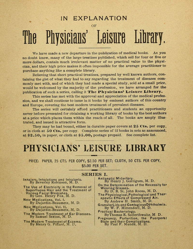 IN EXPLANATION OF Tlifi Ptysicians' Leisure Litay. We have made a new departure in the publication of medical books. As you no doubt know, many of the large treatises published, which sell for four or five or more dollars, contain much irrelevant matter of no practical value to the physi- cian, and their high price makes it often impossible for the average practitioner to purchase anything like a complete library. Believing that short practical treatises, prepared by well known authors, con- taining the gist of what they had to say regarding the treatment of diseases com- monly met with, and of which they had made a special study, sold at a small price, would be welcomed by the majority of the profession, we have arranged for the publication of such a series, calling it Tlie Pliysicians' Leifsure Ijil»rary. This series has met with the approval and appreciation of the medical profes- sion, and we shall continue to issue in it books by eminent authors of this country and Europe, covering the best modern treatment of prevalent diseases. The series will certainly afford practitioners and students an opportunity never before presented for obtaining a working library of books by the best authors at a price which places them within the reach of all. The books are amply illus- trated, and issued in attractive form. They may be had bound, either in durable paper covers at 25 Cts. per copy, or in cloth at 50 Cts. per copy. Complete series of 12 books in sets as announced, at $2.50, in paper, or cloth at $5.00j postage prepaid. See complete list. PHYSICIANS' LEISURE LIBRARY PRICE; PAPER, 25 CTS. PER COPY, $2.50 PER SET; CLOTH, 50 CTS, PER COPY, $5.00 PER SET. SERIES I. Inhalers. Inhalations and Inhalants. By Beverley Robinson, M. D. The Use of Electricity in the Removal of Superfluous Hair and the Treatment of Various Facial Blemishes. By Geo. Henry Fox, M. D. New Medications, Vol. I. By Dujardin-Beaumetz, M. D. New Medications, Vol. II. By Dujardin-Beaumetz, M. D. The Modern Treatment of Ear Diseases. By Samuel Sexton, M. D. The Modern Treatment of Eczema. By Henry G. Piffard, M. D. Antiseptic Midwifery. , „ By Henry J. Garrigues, M. D. On the Determination of the Necessity for Wearing Glasses. By D. B. St. John Roosa, M. D. The Physiological,Pathological and Ther- apeutic Effects of Compressed Air. By Andrew H. Smith, M. D. GranularLidsandContagiousOphthalmla. By W. F. Mittendorf, M. D. Practical Bacteriology. ByThomas E. Satterthwaite, M D. Pregnancy, Parturition, the Puerperal State and their Complications. By Paul F. Mundg, M. D.