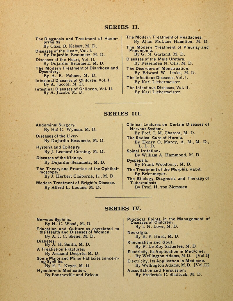The Diagnosis and Treatment of Haem- orrhoids By Chas. B. Kelsey, M. D. Diseases of the Heart, Vol. I. ■ By Dujardin-Beaumetz, M. D. Diseases of the Heart, Vol. II. By Dujardin-Beaumetz, M. D. The Modern Treatment of Diarrhoea and Dysentery. By A. B. Palmer, M. D. Intestinal Diseases of Children, Vol. I. By A. Jacobi, M. D. Intestinal Diseases of Children, Vol. M. By A. Jacobi, M. L». The Modern Treatment of Headaches. By Allan McLane Hamilton, M. D. The Modern Treatment of Pleurisy and Pneumonia. By G. M. Garland, M. D. Diseases of the Male Urethra. By Fessenden N. Otis, M. D. The Disorders of Menstruation. By Edward W. Jenks, M. D. The Infectious Diseases, Vol. I. By Karl Liebermeister. The Infectious Diseases, Vol. 11. By Karl Liebermeister. SERIES III. Abdominal Surgery. By Hal C. Wyman, M. D. Diseases of the Liver- By Dujardin-Beaumetz, M. D. Hysteria and Epilepsy. By J. Leonard Corning, M. D. Diseases of the Kidney. By Dujardin-Beaumetz, M. D. The Theory and Practice of the Ophthal- moscope. By J. Herbert Claiborne, Jr., M. D. Modern Treatment of Bright's Disease. By Alfred L. Loomis, M. D. Clinical Lectures on Certain Diseases of Nervous System. By Prof. J. M. Charcot, M. D. The Radical Cure of Hernia. By Henry O. Marcy, A. M., M. D., L. L. D. Spinal Irritation. By William A. Hammond, M. D. Dyspepsia. By Frank Woodbury, M. D. TheTreatpientof the Morphia Habit. By Erlenmeyer. The Etiology, Diagnosis and Therapy of Tuberculosis. By Prof. H. von Ziemssen. SERIES lY. Nervous Syphilis. By H. C. Wood, M. D. Education and Culture as correlated to the Health and Diseases of Women. By A. J. C.Skene, M. D. Diabetes. _ By A. H. Smith, M. p. A Treatise on Fractures. By Armand Despres, M. D. Some Majorand Minor Fallacies concern- ing Syphilis. By E. L. Keyes, M .D. Hypodermic Medication. By Bourneville and Bricon. Practical Points in the Management of Diseases of Children. By L N. Love, M. D. Neuralgia. By E. P. Hard, M. D. Rheumatism and Gout. By F. Le Roy Satterlee, M. D. Electricity, Its Application in Medicine. By Wellington Adams, M.D. [Vol.11 Electricity, Its Application In Medicine. By Wellington Adams, M.D. [Vol.H] Auscultation and Percussion. By Frederick C. Shattuck. M. D.