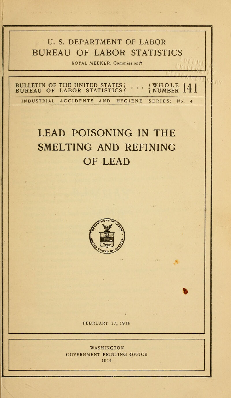 U. S. DEPARTMENT OF LABOR BUREAU OF LABOR STATISTICS ROYAL MEEKER, Commission^ BULLETIN OF THE UNITED STATES^ < WHOLE 1 yl 1 ' ' ' \ NUMBER It- 1 BUREAU OF LABOR STATISTICS [ INDUSTRIAL ACCIDENTS AND HYGIENE SERIES: No. 4 LEAD POISONING IN THE SMELTING AND REFINING OF LEAD FEBRUARY 17, 1914 WASHINGTON GOVERNMENT PRINTING OFFICE 1914