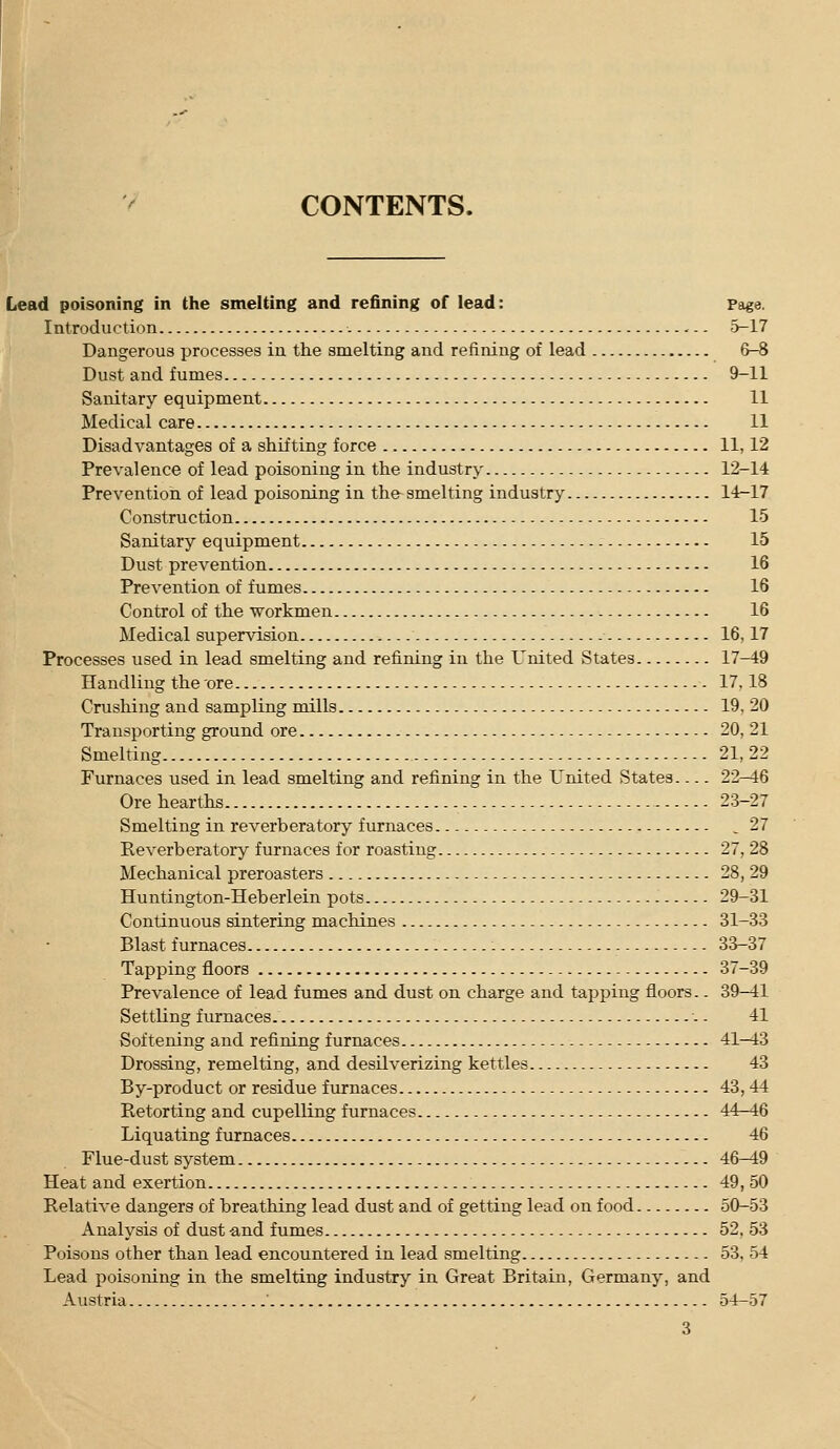 CONTENTS. Lead poisoning in the smelting and refining of lead: Page. Introduction 5-17 Dangerous processes iu the smelting and refining of lead 6-8 Dust and fumes 9-11 Sanitary equipment 11 Medical care 11 Disadvantages of a shifting force 11,12 Prevalence of lead poisoning in the industry 12-14 Prevention of lead poisoning in the- smelting industry 14-17 Construction 15 Sanitary equipment 15 Dust prevention 16 Prevention of fumes 16 Control of the workmen 16 Medical supervision 16,17 Processes used in lead smelting and refining in the United States 17-49 Handling the ore 17,18 Crushing and sampling mills 19, 20 Transporting ground ore 20, 21 Smelting 21,22 Furnaces used in lead smelting and refining in the United States 22-46 Ore hearths 23-27 Smelting in reverberatory furnaces ^ 27 Eeverberatory furnaces for roasting 27, 28 Mechanical preroasters 28, 29 Huntington-Heberlein pots 29-31 Continuous sintering machines 31-33 Blast furnaces 33-37 Tapping floors 37-39 Prevalence of lead fumes and dust on charge and tapping floors.. 39-41 Settling furnaces. - - 41 Softening and refining furnaces 41-43 Drossing, remelting, and desilverizing kettles 43 By-product or residue furnaces 43,44 Retorting and cupelling furnaces 44-46 Liquating furnaces 46 Flue-dust system 46-49 Heat and exertion 49, 50 Relative dangers of breathing lead dust and of getting lead on food 50-53 Analysis of dust -and fumes 52, 53 Poisons other than lead encountered in lead smelting 53, 54 Lead poisoning in the smelting industry in Great Britain, Germany, and Austria ' 54-57