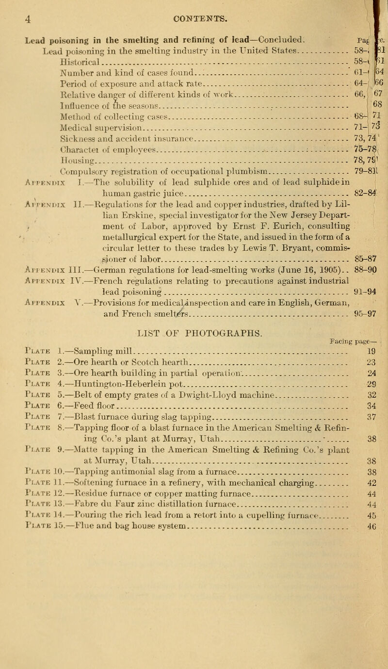 Lead poisoning in the smelting and retining of lead—Concluded. Lead poisoning in the smelting industry in the United States 58-i Rl Historical 58-i Number and kind of cases found . - 01-f Period of exposure and attack rate 64-i Relative danger of different kinds of av(irk 66,. 67 Influence of tlie seasons - i 68 Method of collecting cases 68h 71 Medical supervision 71-j 73 Sickness and accident insurance 73, 7^' Oharactei oi employees : 75-78i^' Housing 78, 7^1 Oompulsory registration of occupational plumbism 79-8]L Ai'PENDix I.—The solubility of lead sulphide ores and of lead sulphide in human gastric juice 82-S ArrKNDix II.—Regulations for the lead and copper industries, drafted by Lil- lian Erskine, special investigator for the New Jersey Depart- ment of Labor, approved by Ernst F. Eurich, consulting metallurgical expert for the State, and issued in the form of a circular letter to these trades by Lewis T. Bryant, commis- fijoner of labor 85-87 Ai I ENDix III.—German regulations for lead-smelting works (June 16, 1905).. 88-90 Apfe.vdix IV.—French regulations relating to precautions against industrial lead poisoning 91-94 Appendix V.—Provisions for medical^inspection and care in English, German, and French smelt/rs 96-97 LIST OF PHOTOGRAPHS. Facing page— Plate 1.—Sampling mill 19 Plate 2.—Ore hearth or Scotch hearth , 23 Plate 3.—Ore hearth building in partial operation. 24 Plate 4.—Huntington-Heberlein pot 29 Plate 5.—Belt of empty grates of a Dwight-Lloyd machine 32 Plate 6.—Feed floor 34 Plate 7.—Blast furnace during slag tapping 37 Plate 8.—Tapping floor of a blast furnace in the American Smelting & Refin- ing Co. 's plant at Murray, Utah - 38 Plate 9.—Matte tapping in the American Smelting & Refining Co.'s plant at Murray, Utah 38 Plate 10.—Tapping antimonial slag from a furnace 38 Plate ] 1.—Softening furnace in a refinery, with mechanical charging 42 Plate 12.—Residue furnace or copper matting furnace 44 Plate 13.—Fabre du Faur zinc distillation furnace 44 Plate 14.—Pouring the rich lead from a retort into a cupelling furnace 45 Plate 15.—P^lue and bag house eystem 46