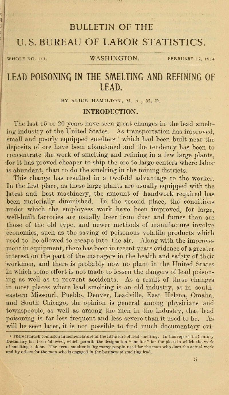 BULLETIN OF THE U.S. BUREAU OF LABOR STATISTICS. WHOLE NO. 141. WASHINGTON. February 17, 1914 LEAD POISONINQ IN THE SMELTING AND REFINING OF LEAD. BY ALICE HAMILTON, M. A., M. D. INTRODUCTION. The last 15 or 20 years have seen great changes in the lead smelt- ing industry of the X'nited States. As transportation has improved, small and poorly equipped smelters ^ which had been built near the deposits of ore have been abandoned and the tendency has been to concentrate the work of smelting and refining in a few large plants, for it has proved cheaper to ship the ore to large centers where labor is abundant, than to do the smelting in the mining districts. This change has resulted in a twofold advantage to the worker. In the first place, as these large plants are usually equipped with the latest and best machinery^ the amount of handwork required has been materially diminished. In the second place, the conditions under which the employees work have been improved, for large, well-built factories are usually freer from dust and fumes than are those of the old type, and newer methods of manufacture involve economies, such as the saving of poisonous volatile products which used to be allowed to escape into the air. Along with the improve- ment in equipment, there has been in recent years evidence of a greater interest on the part of the managers in the health and safety of their workmen, and there is probably now no plant in the United States in which some effort is not made to lessen the dangers of lead poison- ing as well as to prevent accidents. As a result of these changes in most places where lead smelting is an old industry, as^ in south- eastern Missouri, Pueblo, Denver, Leadville, East Helena, Omaha, and South Chicago, the opinion is general among physicians and townspeople, as weU as among the men in the industry, that lead poisoning is far less frequent and less severe than it used to be. As will be seen later, it is not possible to find much documentary evi- ' There is much confusion in nomenclature in the literature of lead smelting. In this report the Century Dictionary has been followed, which permits the designation ''smelter'' for the place in which the work of smelting is done. The term smelter is by many people used for the man who does the actual work and by others for the man who is engaged in the business of smelting lead.