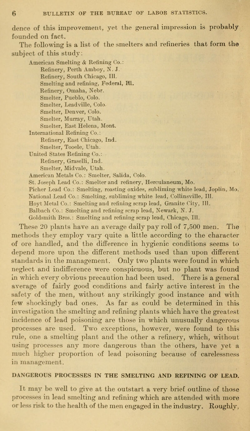 donee of this improvement, yet the general impression is probably founded on fact. The following is a list of the smelters and refineries that form the subject of this study: American Smelting & Refining Co.: Refinery, Perth Amboy, N.J. Refinery, South Chicago, 111. Smelting and refining, Federal, III. Refinery, Omaha, Nebr. Smelter, Pueblo, Colo. Smelter, Lead\dlle, Colo. Smelter, Denver, Colo. Smelter, Murray, Utah. Smelter, East Helena, Mont. International Refining Co.: Refinery, East Chicago, Ind. Smelter, Tooele, Utah. United States Refining Co.: Refinery, Graselli, Ind. Smelter, Mid vale, Utah. American Metals Co.: Smelter, Salida, Colo. St. Joseph Lead Co.: Smelter and refinery, Herculaneum, Mo. Picher Lead Co.: Smelting, roasting oxides, subliming white lead, Joplin, Mo. National Lead Co.: Smelting, subliming white lead, Collinsville, 111. Hoyt Metal Co.: Smelting and refining scrap lead. Granite City, III. Balbach Co.: Smelting and refining scrap lead, Newark, N. J. Goldsmith Bros.: Smelting and refining scrap lead, Chicago, 111. These 20 plants have an average daily pay roll of 7,500 men. The methods they employ vary quite a little according to the character of ore handled, and the difference in hygienic conditions seems to depend more upon the different methods used than upon different standards in the management. Only two plants were found in which neglect and indifference were conspicuous, but no plant was found in which every obvious precaution had been used. There is a general average of fairly good conditions and fairly active interest in the safety of the men, without any strikingly good instance and with few shockingly bad ones. As far as could be determined in this investigation the smelting and refiniug plants which have the greatest incidence of lead poisoning are those in which unusually dangerous processes are used. Two exceptions, however, were found to this rule, one a smelting plant and the other a refinery, which, without tising processes any more dangerous than the others, have yet a much higher proportion of lead poisoning because of carelessness iji management. DANGEROUS PROCESSES IN THE SMELTING AND REFINING OF LEAD. It may be well to give at the outstart a very brief outline of those processes in lead smelting and refining which are attended with more or less risk to the health of the men engaged in the industry. Roughly,