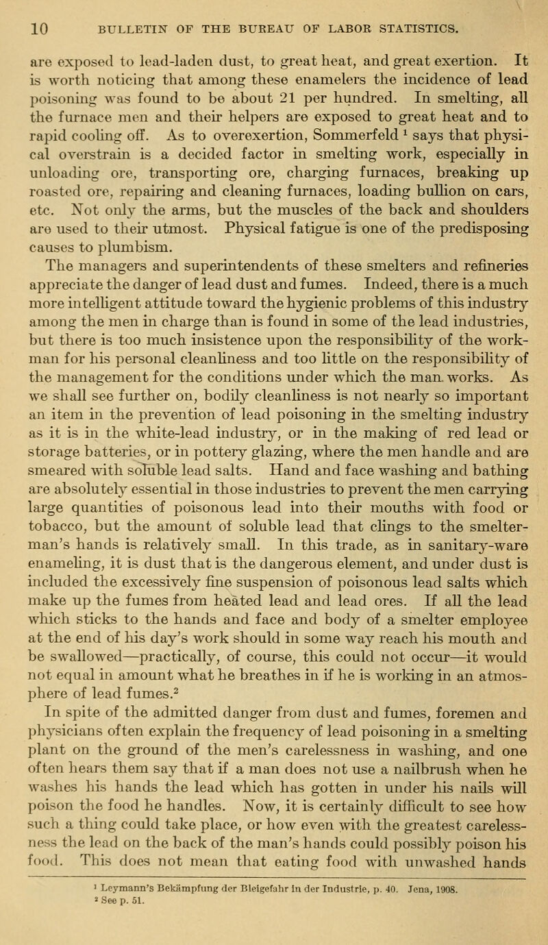 are exposed to lead-laden dust, to great heat, and great exertion. It is worth noticing that among these enamelers the incidence of lead poisoning was found to be about 21 per hundred. In smelting, all the furnace men and their helpers are exposed to great heat and to rapid cooling off. As to overexertion, Sommerfeld ^ says that physi- cal overstrain is a decided factor in smelting work, especially in unloading ore, transporting ore, charging furnaces, breaking up roasted ore, repairing and cleaning furnaces, loading bullion on cars, etc. Not only the arms, but the muscles of the back and shoulders are used to their utmost. Physical fatigue is one of the predisposing causes to plumbism. The managers and superintendents of these smelters and refineries appreciate the danger of lead dust and fumes. Indeed, there is a much more intelUgent attitude toward the hygienic problems of this industry among the men in charge than is found in some of the lead industries, but there is too much insistence upon the responsibihty of the work- man for his personal cleanliness and too little on the responsibility of the management for the conditions under which the man. works. As we shall see further on, bodily cleanliness is not nearly so important an item in the prevention of lead poisoning in the smelting industry as it is in the white-lead industry, or in the making of red lead or storage batteries, or in pottery glazing, where the men handle and are smeared with soluble lead salts. Hand and face washing and bathing are absolutely essential in those industries to prevent the men carrying large quantities of poisonous lead into their mouths with food or tobacco, but the amount of soluble lead that chngs to the smelter- man's hands is relatively small. In this trade, as in sanitary-ware enamehng, it is dust that is the dangerous element, and under dust is included the excessively fine suspension of poisonous lead salts which make up the fumes from heated lead and lead ores. If all the lead which sticks to the hands and face and body of a smelter employee at the end of his day's work should in some way reach his mouth and be swallowed—practically, of course, this could not occur—it would not equal in amount what he breathes in if he is working in an atmos- phere of lead fumes.2 In spite of the admitted danger from dust and fumes, foremen and physicians often explain the frequency of lead poisoning in a smelting plant on the ground of the men's carelessness in washing, and one often hears them say that if a man does not use a nailbrush when he washes his hands the lead which has gotten in under his nails will poison the food he handles. Now, it is certainly difficult to see how such a thing could take place, or how even with the greatest careless- ness the lead on the back of the man's hands could possibly poison his food. This does not mean that eating food with unwashed hands ' Lpymann's Bekampfung der Bleigefahr In der Industrie, p. 40. Jena, 1908. »See p. 51.