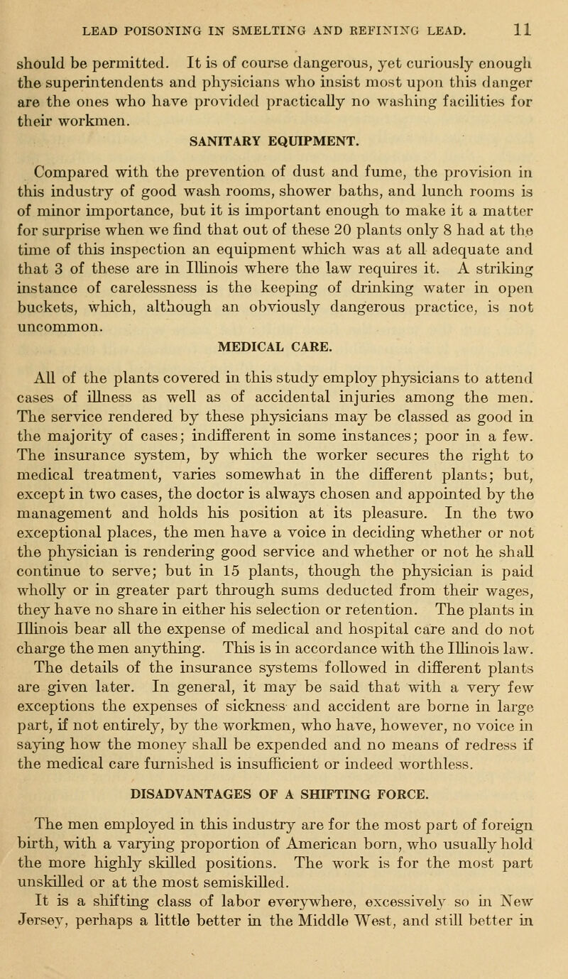 should be permitted. It is of course dangerous, yet curiously enougli the superintendents and physicians who insist most upon this danger are the ones who have provided practically no washing facilities for their workmen. SANITARY EQUIPMENT. Compared with the prevention of dust and fume, the provision in this industry of good wash rooms, shower baths, and lunch rooms is of minor importance, but it is important enough to make it a matter for surprise when we find that out of these 20 plants only 8 had at the time of this inspection an equipment which was at all adequate and that 3 of these are in Illinois where the law requires it. A striking instance of carelessness is the keeping of drinking water in open buckets, which, although an obviously dangerous practice, is not uncommon. MEDICAL CARE. All of the plants covered in this study employ physicians to attend cases of iUness as well as of accidental injuries among the men. The service rendered by these physicians may be classed as good in the majority of cases; indifferent in some instances; poor in a few. The insurance system, by which the worker secures the right to medical treatment, varies somewhat in the different plants; but, except in two cases, the doctor is always chosen and appointed by the management and holds his position at its pleasure. In the two exceptional places, the men have a voice in deciding whether or not the physician is rendering good service and whether or not he shall continue to serve; but in 15 plants, though the physician is paid wholly or in greater part through sums deducted from their wages, they have no share in either his selection or retention. The plants in Illinois bear all the expense of medical and hospital care and do not charge the men anything. This is in accordance with the Illinois law. The details of the insurance systems followed in different plants are given later. In general, it may be said that with a very few exceptions the expenses of sickness and accident are borne in large part, if not entirely, by the workmen, who have, however, no voice in saying how the money shall be expended and no means of redress if the medical care furnished is insufficient or indeed worthless. DISADVANTAGES OF A SHIFTING FORCE. The men employed in this industry are for the most part of foreign birth, with a varying proportion of American born, who usually hold the more highly skilled positions. The work is for the most part unskilled or at the most semiskilled. It is a shifting class of labor everywhere, excessively so m New Jersey, perhaps a little better m the Middle West, and still better in