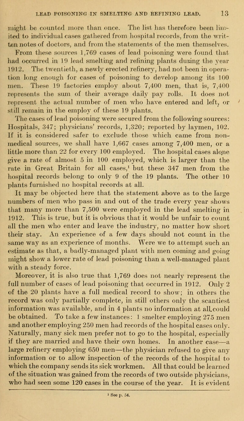 might be counted mcn-e than onco. Tho list lias therefore been linw it-ed to individual cases gathered from hospital records, from the writ- ten notes of doctors, and from the statements of the men themselves. From these sources 1,769 cases of lead poisoning were found that had occurred in 10 lead smelting and refining plants durJng the year 1912. The twentieth, a newly erected refinery, had not been in opera- tion long enough for cases of poisoning to develop among its 100 men. These 19 factories employ about 7,400 men, that is, 7,400 represents the sum of their average daily pay rolls. It does not represent the actiuil number of men who have entered and left^ or still remain in the employ of these 19 plants. The cases of lead poisoning were secured from the following sources: Hospitals, 347; physicians' records, 1,320; reported by laymen, 102. If it is considered safer to exclude those which came from non- medical sources, Ave shall have 1,667 cases among 7,400 men, or a little more than 22 for every 100 employed. The hospital cases alo.ne give a rate of almost 5 in 100 employed, which, is larger than the rate in Great Britain for all cases,^ but these 347 men from the liospital records belong to only 9 of the 19 plants. The other 10 plants furnished no hospital records at all. It may be objected here that the statement above as to the large numbers of men who pass in and out of the trade every year shows that many more than 7,500 were employed in the lead smelting in 1912. This is true, but it is obvious that it would be unfair to count all the men who enter and leave the industry, no matter how short their stay. An experience of a few days should not count in the same way as an experience of months. Were we to attempt such an estimate as that, a badly-managed plant with men coming and going might show a lower rate of lead poisoning than a well-managed plant with a steady force. Moreover, it is also true that 1,769 does not nearly represent the full number of cases of lead poisoning that occurred in 1912. Only 2 of the 20 plants have a full medical record to show; in others the record was only partially complete, in still others only the scantiest information was available, and in 4 plants no information at alLcould be obtained. To take a few instances: 1 smelter employing 275 men and another employing 250 men had records of the hospital cases only. Naturally, many sick men prefer not to go to the hospital, especially if they are married and have their own homes. In another case—a large refinery employing 650 men—the physician refused to give any information or to allow inspection of the records of the hospital to which the company sends its sick workmen. All that could be learned of the situation was gained from the records of two outside physicians, who had seen some 120 cases in the course of the year. It is evident