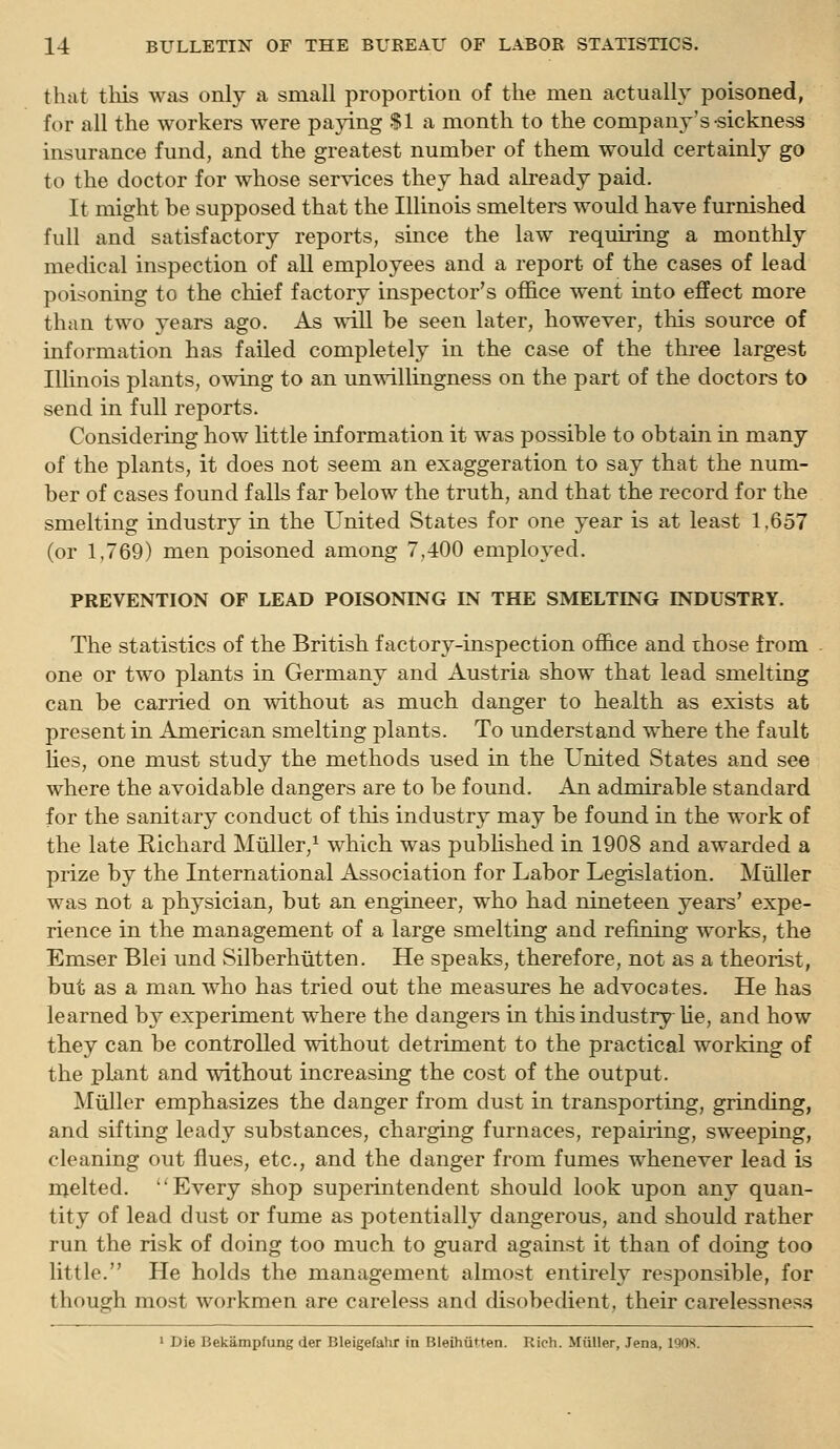 that tliis was only a small proportion of the men actually poisoned, for all the workers were paying $1 a month to the company's sickness insurance fund, and the greatest number of them would certainly go to the doctor for whose services they had already paid. It might be supposed that the Illinois smelters would have furnished full and satisfactory reports, since the law requiring a monthly medical inspection of all employees and a report of the cases of lead poisoning to the chief factory inspector's office went into effect more than two years ago. As will be seen later, however, this source of information has failed completely in the case of the three largest Illinois plants, owing to an unwillingness on the part of the doctors to send in full reports. Considering how little information it was possible to obtain in many of the plants, it does not seem an exaggeration to say that the num- ber of cases found falls far below the truth, and that the record for the smelting industry in the United States for one year is at least 1.657 (or 1,769) men poisoned among 7,400 employed. PREVENTION OF LEAD POISONING IN THE SMELTING INDUSTRY. The statistics of the British factory-inspection office and those from one or two plants in Germany and Austria show that lead smelting can be carried on without as much danger to health as exists at present in American smelting plants. To understand where the fault lies, one must study the methods used in the United States and see where the avoidable dangers are to be found. An admirable standard for the sanitary conduct of this industry may be found in the work of the late Richard Miiller/ which was published in 1908 and awarded a prize by the International Association for Labor Legislation. Mtiller was not a physician, but an engineer, who had nineteen years' expe- rience in the management of a large smelting and refining works, the Emser Blei und wSilberhiitten. He speaks, therefore, not as a theorist, but as a man who has tried out the measures he advocates. He has learned b} experiment where the dangers in this industry Ue, and how they can be controlled without detriment to the practical working of the plant and without increasing the cost of the output. Miiller emphasizes the danger from dust in transporting, grinding, and sifting leady substances, charging furnaces, repairing, sweeping, cleaning out flues, etc., and the danger from fumes whenever lead is njelted. Every shop superintendent should look upon any quan- tity of lead dust or fume as potentially dangerous, and should rather run the risk of doing too much to guard against it than of doing too little. He holds the management almost entirely responsible, for though most workmen are careless and disobedient, their carelessness 1 Die Bekampfung der Bleigefahr in Bleihiit.ten. Rich. Miiller, Jena, 1908.