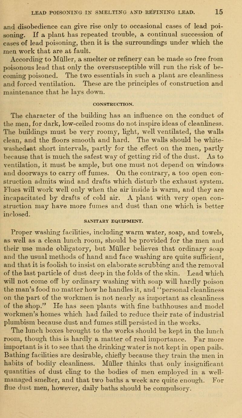 and disobedience can give rise only to occasional cases of lead poi- soning. If a plant has repeated trouble, a continual succession of cases of lead poisoning, then it is the surroundings under which the men work that are at fault. According to Miiller, a smelter or refinery can be made so free from poisonous lead that only the oversusceptible will run the risk of be- coming poisoned. The two essentials in such a plant are cleanliness and forced ventilation. These are the principles of construction and maintenance that he lays down. CONSTRUCTION. The character of the building has an influence on the conduct of the men, for dark, low-ceiled rooms do not inspire ideas of cleanliness. The buildings must be very roomy, light, well ventilated, the walls clean, and the floors smooth and hard. The walls should be white- washed*at short intervals, partly for the effect on the men, partly because that is much the safest way of getting rid of the dust. As to ventilation, it must be ample, but one must not depend on windows and doorways to carry off fumes. On the contrary, a too open con- struction admits wind and drafts which disturb the exhaust system. Flues will work well only when the air inside is warm, and they are incapacitated by drafts of cold air. A plant with very open con- struction may have more fumes and dust than one which is better inclosed. SANITARY EQUIPMENT. Proper washing facihties, including warm water, soap, and towels, as well as a clean lunch room, should be provided for the men and their use made obHgatory, but MiiUer beheves that ordinary soap and the usual methods of hand and face washing are quite suflB-cient, and that it is foohsh to insist on elaborate scrubbing and the removal of the last particle of dust deep in the folds of the skin. Lead which will not come off by ordinary washing with soap wiU hardly poison the man's food no matter how he handles it, and personal cleanliness on the part of the workmen is not nearly as important as cleanliness of the shop. He has seen plants with fine bathhouses and model workmen's homes which had failed to reduce their rate of industrial plumbism because dust and fumes still persisted in the works. The lunch boxes brought to the works should be kept in the lunch room, though this is hardly a matter of real importance. Far more important is it to see that the drinking water is not kept in open pails. Bathing facihties are desirable, chiefly because they train the men in habits of bodily cleanliness. MiiUer thinks that only insignificant quantities of dust chng to the bodies of men employed in a well- managed smelter, and that two baths a week are quite enough. For flue dust men, however, daily baths should be compulsory.