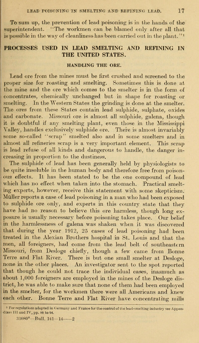 To sum up, the prevention of lead poisoning is in tlie liands of the superintendent. The workmen can be blamed only after all that is possible in the way of cleanliness has been carried out in the plant. ^ PROCESSES USED IN LEAD SMELTING AND REFINING IN THE UNITED STATES. HANDLING THE ORE. Lead ore from the mines must be first cnished and screened to the proper size for roasting and smelting. Sometimes this is done at the mine and the ore which comes to the smelter is in the form of concentrates, chemically unchanged but in shape for roasting or smelting. In the Western States the grinding is done at the smelter. The ores from these States contain lead sulphide, sulphate, oxides and carbonate. Missouri ore is almost all sulphide, galena, though it is doubtful if a,ny smeltmg plant, even those in the Mississippi Valley, handles exclusivel}^ sulphide ore. There is almost invariably some so-called scrap smelted also and in some smelters and in ahiiost all refineries scrap is a ver}^ important element. This scrap is lead refuse of all kinds and dangerous to handle, the danger in- creasing in proportion to the dustiness. The sulphide of lead has been generally held by physiologists to be quite msoluble in the human body and therefor© free from poison- ous effects. It has been stated to be the one compound of lead which has no effect when taken into the stomach. Practical smelt- ing experts, however, receive this statement with some skepticism. Miiller reports a case of lead poisoning in a man who had been exposed to sidphide ore only, and experts in this country state that they have had no reason to believe this ore hanuless, though long ex- posure is usually necessary before poisoning takes place. Our belief in the harmlessness of galena was shaken when it was discovered that during the year 1912, 25 cases of lead poisoning had been treated m the Alexian Brothers hospital in St. Louis and that the j men, aU foreigners, had come from the lead belt of southeastern I Missouri, from Desloge chiefly, though a few came from Bonne Terre and Flat River. There is but one smaU smelter at Desloge, none in the other places. An investigator sent to the spot reported that though he could not trace the individual cases, inasmuch as about 1,000 foreigners are employed in the mines of the Desloge dis- trict, he was able to make sure that none of them had been employed in the smelter, for the workmen there were all Americans and knew each other. Bonne Terre and Flat River have concentrating mills 1 For regulations adopted in 0 ermany and France for the control of the lead-smelting industry see Appen- dixe-s III and IV, pp. 88 to 94. 31080°—Bull. 141—14 2