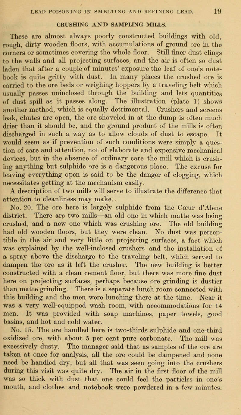 CRUSHING AND SAMPLING MILLS. These are almost always poorly constructed buildings with old, rough, dirty wooden floors, with accumulations of ground ore m the corners or sometimes covermg the whole floor. Still finer dust clings to the walls and all projecting surfaces, and the air is often so dust laden that after a couple of minutes' exposure the leaf of one's note- book is quite gritty with dust. In many places the crushed ore is carried to the ore beds or weighmg hoppers by a traveling belt which usually passes iminclosed through the building and lets quantities of dust spill as it passes along. The illustration (plate 1) shows another method, which is equally detrimental. Crushers and screens leak, chutes are open, the ore shoveled in at the dump is often much drier than it shoidd be, and the ground product of the mills is often discharged m such a way as to allow clouds of dust to escape. It would seem as if prevention of such conditions were simply a ques- tion of care and attention, not of elaborate and expensive mechanical devices, but in the absence of ordinary care the mill which is crush- ing anything but sulphide ore is a dangerous place. The excuse for leavuig everything open is said to be the danger of clogging, which necessitates getting at the mechanism easily. A description of two mills will serve to illustrate the difference that attention to cleanliness may make. No. 20. The ore here is largely sulphide from the Cceur d'Alene district. There are two mills—an old one in which matte was bemg crushed, and a new one which was crushing ore. The old building had old wooden floors, but they were clean. No dust was percep- tible m the air and very little on projecting surfaces, a fact which was explained by the weU-inclosed crushers and the installation of a spray above the discharge to the travehng belt, which served to dampen the ore as it left the crusher. The new building is better constructed with a clean cement floor, but there was more fine dust here on projecting surfaces, perhaps because ore grinding is dustier than matte grinding. There is a separate lunch room connected with this building and the men were lunching there at the time. Near it was a very well-equipped wash room, with accommodations for 14 men. It was provided with soap machines, paper towels, good basins, and hot and cold water. No. 15. The ore handled here is two-thirds sulphide and one-third oxidized ore, with about 5 per cent pure carbonate. The mill was excessively dusty. The manager said that as samples of the ore are taken at once for analysis, all the ore could be dampened and none need be handled dry, but aU that was seen going into the crushers during this visit was quite dry. The air in the first floor of the mill was so thick with dust that one could feel the particles in one's mouth, and clothes and notebook were powdered in a few minutes.