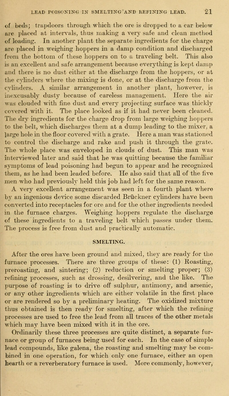 of beds; trapdoors through which the, ore is dropped to a car below are phiced at intervals, thus making a ver}' safe and clean method of loading. In another plant the separate ingredients for the charge are placed in weighing hoppei-s in a damp condition and discharged from the bottom of these hoppers on to a travehng belt. This also is an excellent and safe arrangement because everything is kept damp and there is no dust either at the discharge from the hoppers, or at the cylinders Avhere the mixing is done, or at the discharge from the cylinders. A similar arrangement in another plant, however, is inexcusably dusty because of careless management. Here the air was clouded Avith fine dust and every projecting surface was thickly coA'ered with it. The place looked as if it had never been cleaned. The dry ingredients for the charge drop from large weighing hoppers to the belt, which discharges them at a dump leading to the mixer, a large hole in the floor covered with a grate. Here a man was stationed to control the discharge and rake and push it through the grate. Tlie whole place was enveloped in clouds of dust. This man was interviewed later and said that he was quitting because the familiar sjmiptoms of lead poisoning had begun to appear and he recognized them, as he had been leaded before. He also said that all of the five men who had previously held this job had left for the same reason. A very excellent arrangement was seen in a fourth plant where by an ingenious deA^ce some discarded Bruckner cyhnders have been converted into receptacles for ore and for the other ingi'edients needed in the furnace charges. Weighing hoppers regulate the discharge of these ingredients to a traveling belt which passes under them. The process is free from dust and practically automatic. SMELTING. After the ores have been ground and mixed, they are ready for the furnace processes. There are three gi'oups of these: (1) Roasting, preroasting, and sintering; (2) reduction or smelting proper; (3) refining processes, such as drossing, desilvering, and the like. Tlie purpose of roasting is to drive off sulphur, antimony, and arsenic, or any other ingredients which are either volatile in the first place or are rendered so by a prehminary heating. The oxidized mixture thus obtained is then ready for smelting, after which the refining processes are used to free the lead from all traces of the other metals which may have been mixed with it in the ore. Ordinarily these three processes are quite distinct, a separate fur- nace or group of furnaces being used for each. In the case of simple lead compounds, like galena, the roasting and smelting may be com- bined in one operation, for which only one furnace, either an open hearth or a reverberatory furnace is used. More commonly, however,