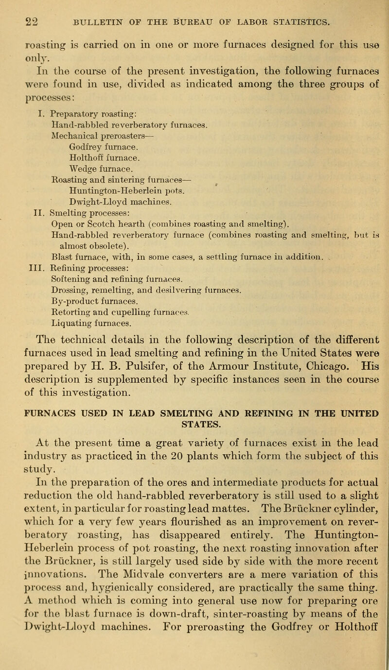 roasting is carried on in one or more furnaces designed for this use only. In the course of the present investigation, the following furnaces were found in use, divided as indicated among the three groups of processes: I. Preparatory roasting: Hand-rabbled reverberatory furnaces. Mechanical preroasters— Godfrey furnace. Holthoff furnace. Wedge furnace. Roasting and sintering furnaces— Huntington-Heberlein pots. Dwight-Lloyd machines. II. Smelting processes: Open or Scotch hearth (combines roasting and smelting). Hand-rabbled reverberatory furnace (combines roasting and smelting, but is almost obsolete). Blast furnace, with, in some cases, a settling furnace in addition. , III. Refining processes: Softening and refining furnaces. Drossing, remelting, and desilvering furnaces. By-product furnaces. Retorting and cupelling furnaces. Liquating furnaces. The technical details in the following description of the different furnaces used in lead smelting and refining in the United States were prepared by H. B. Pulsifer, of the Armour Institute, Chicago. His description is supplemented by specific instances seen in the course of this investigation. FURNACES USED IN LEAD SMELTING AND REFINING IN THE UNITED STATES. At the present time a great variety of furnaces exist in the lead industry as practiced in the 20 plants which form the subject of this study. In the preparation of the ores and intermediate products for actual reduction the old hand-rabbled reverberatory is still used to a slight extent, in particular for roasting lead mattes. The Briickner cylinder, which for a very few years flourished as an improvement on rever- beratory roasting, has disappeared entirely. The Huntington- Heberlein process of pot roasting, the next roasting innovation after the Bruckner, is still largely used side by side with the more recent imiovations. The Midvale converters are a mere variation of this process and, hygienically considered, are practically the same thing. A method which is coming into general use now for preparing ore for the blast furnace is down-draft, sinter-roasting by means of the Dwight-Lloyd machines. For preroasting the Godfrey or Holthoff