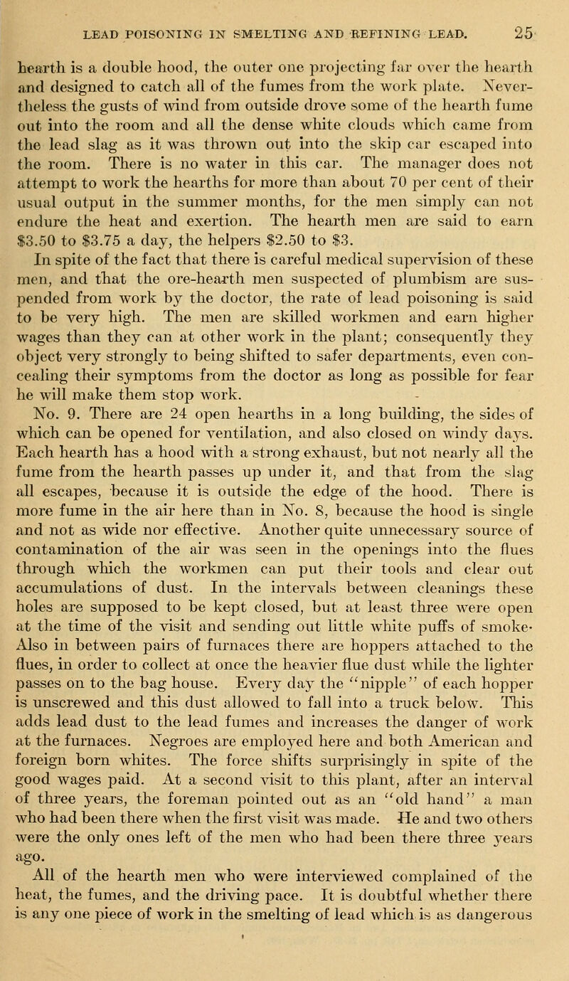 hearth is a double hood, the outer one projecting far over the hearth and designed to catch all of the fumes from the work plate, Never- theless the gusts of mnd from outside drove some of the hearth fume out into the room and all the dense white clouds which came from the lead slag as it was thrown out into the skip car escaped into the room. There is no water in this car. The manager does not attempt to work the hearths for more than about 70 per cent of their usual output in the summer months, for the men simply can not endure the heat and exertion. The hearth men are said to earn $3.50 to $3.75 a day, the helpers $2.50 to $3. In spite of the fact that there is careful medical supervision of these men, and that the ore-hearth men suspected of plumbism are sus- pended from work by the doctor, the rate of lead poisoning is said to be very high. The men are skilled workmen and earn higher wages than they can at other work in the plant; consequently they object very strongly to being shifted to safer departments, even con- cealing their symptoms from the doctor as long as possible for fear he will make them stop work. No. 9. There are 24 open hearths in a long building, the sides of which can be opened for ventilation, and also closed on windy days. Each hearth has a hood with a strong exhaust, but not nearly all the fume from the hearth passes up under it, and that from the slag all escapes, because it is outside the edge of the hood. There is more fume in the air here than in No. 8, because the hood is single and not as wide nor effective. Another quite unnecessary source of contamination of the air was seen in the openings into the flues through which the workmen can put their tools and clear out accumulations of dust. In the intervals between cleanings these holes are supposed to be kept closed, but at least three were open at the time of the visit and sending out little white puffs of smoke- Also in between pairs of furnaces there are hoppers attached to the flues, in order to collect at once the hea^der flue dust wlule the lighter passes on to the bag house. Every day the nipple of each hopper is unscrewed and this dust allowed to fall into a truck below. This adds lead dust to the lead fumes and increases the danger of work at the furnaces. Negroes are employed here and both American and foreign born wliites. The force shifts surprisingly in spite of the good wages paid. At a second visit to this plant, after an interval of three years, the foreman pointed out as an old hand a man who had been there when the first visit was made. He and two others were the only ones left of the men who had been there three years ago. All of the hearth men who were interviewed complained of the heat, the fumes, and the driving pace. It is doubtful whether there is any one piece of work in the smelting of lead which is as dangerous