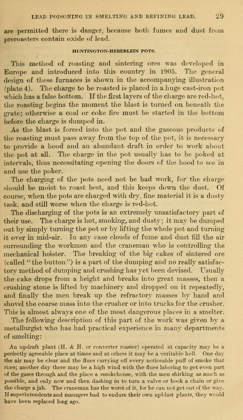 are permitted there is danger, because botJi fumes and dust fioia preroasters contain oxide of lead. HUNTINGTON-HEBERLEIN POTS. Tliis metliod of roasting and sintering ores was developed in Europe and introduced into this country in 1905. Tlie general design of these furnaces is shown in the accompanying illustration (plate 4). The charge to be roasted is placed in a huge cast-iron pot wliicli has a false bottom. If the first layers of the charge are red-hot, tlie roasting begins the moment the blast is turned on beneath tlie grate; otherwise a coal or coke fire must be started in the bottom before the charge is dumped in. As the blast is forced into the pot and the gaseous products of the roasting must pass away from the top of the pot, it is necessary to provide a hood and an abundant draft in order to work about the pot at all. The charge in the pot usually has to be poked at intervals, thus necessitating opening the doors of the hood to see in and use the poker. The charging of the pots need not be bad work, for the charge sliould be moist to roast best, and this keeps down the dust. Of course, when the pots are charged with dry, fine material it is a dusty task, and still worse when the charge is red-hot. The discharging of the pots is an extremely unsatisfactory part of their use. The charge is hot, smoking, and dusty; it may be dumped out by simply turning the pot or by lifting the whole pot and turning it over in mid-air. In an}' case clouds of fume and dust fiU the air surroundin-g the workmen and the craneman who is controlling the mechanical bolster. The breaking of the big cakes of sintered ore (called 'Hhe button) is a part of the dumping and no reaU}^ satisfac- tory method of dumping and crushing has 3'et been devised. Usually the cake drops from a height and breaks into great masses, then a crusliing stone is lifted by machinery and dropped on it repeatedly, and finally the men break up the refractory masses by hand and shovel the coarse mass into the crusher or into trucks for the crusher. This is almost always one of the most dangerous places in a smelter. The follo\Ndng description of this part of the work was given b} a metallurgist who has had practical experience in many departments of smelting: An updraft plant (H. & H. or converter roaster) operated at capacity may be a perfectly agreeable place at times and at others it may be a veritable hell. One day the air may be clear and the flues carrying off eA^ery noticeable puff of smoke that rices; another day there may be a high wind with the flues laboring to get even part of the gases through and the place a smokehouse, with the men shirking as much as possible, and only now and then dashing in to turn a valve or hook a chain or give the charge a jab. The craneman has the worst of it, for he can not get out of the way. If superintendents and managers had to endure their own upblast plants, they would have been replaced long ago.