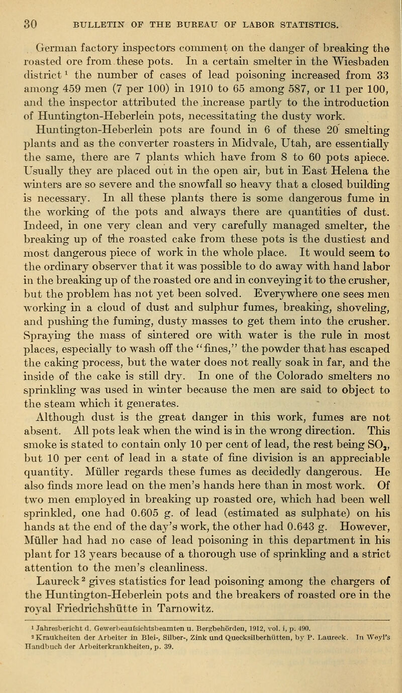 German factory inspectors comment on the danger of breaking the roasted ore from these pots. In a certain smelter in the Wiesbaden district ^ the number of cases of lead poisoning increased from 33 among 459 men (7 per 100) in 1910 to 65 among 587, or 11 per 100, and the inspector attributed the increase partly to the introduction of Huntington-Heberlein pots, necessitating the dusty work. Hmitington-Heberlein pots are found in 6 of these 20 smelting plants and as the converter roasters in Midvale, Utah, are essentially the same, there are 7 plants which have from 8 to 60 pots apiece. Usually they are placed out in the open air, but in East Helena the wmters are so severe and the snowfall so heavy that a closed building is necessary. In all these plants there is some dangerous fume in the working of the pots and always there are quantities of dust. Indeed, in one very clean and very carefuUy managed smelter, the breaking up of the roasted cake from these pots is the dustiest and most dangerous piece of work in the whole place. It would seem to the ordinary observer that it was possible to do away with hand labor in the breaking up of the roasted ore and in conveying it to the crusher, but the problem has not yet been solved. Everywhere one sees men working in a cloud of dust and sulphur fumes, breaking, shoveUng, and pushing the fuming, dusty masses to get them into the crusher. Spraying the mass of sintered ore with water is the rule in most places, especially to wash off the fines, the powder that has escaped the caking process, but the water does not really soak in far, and the inside of the cake is still dry. In one of the Colorado smelters no sprinkling was used in winter because the men are said to object to the steam which it generates. Although dust is the great danger in this work, fumes are not absent. All pots leak when the wind is in the wrong direction. This smoke is stated to contain only 10 per cent of lead, the rest being SO,, but 10 per cent of lead in a state of fine division is an appreciable quantity. Miiller regards these fumes as decidedly dangerous. He also finds more lead on the men's hands here than in most work. Of two men employed in breaking up roasted ore, which had been well sprinkled, one had 0.605 g. of lead (estimated as sulphate) on his hands at the end of the day's work, the other had 0.643 g. However, Mtiller had had no case of lead poisoning in this department in his plant for 13 years because of a thorough use of sprinkling and a strict attention to the men's cleanhness. Laureck ^ gives statistics for lead poisoning among the chargers of the Huntington-Heberlein pots and the breakers of roasted ore in the royal Friedrichshiitte in Tarnowitz. 1 Jahresbericht d. Gewerbeaufsichtsheamten u. Bergbehorden, 1912, vol. i, p. 490. ^Kraukheiten der Arbeitcr in Blei-, Silber-, Zink und Quecksilberhiitten, by P. Laureck. In Weyl's Ilandbuch der Arbeiterkrankheiten, p. 39.