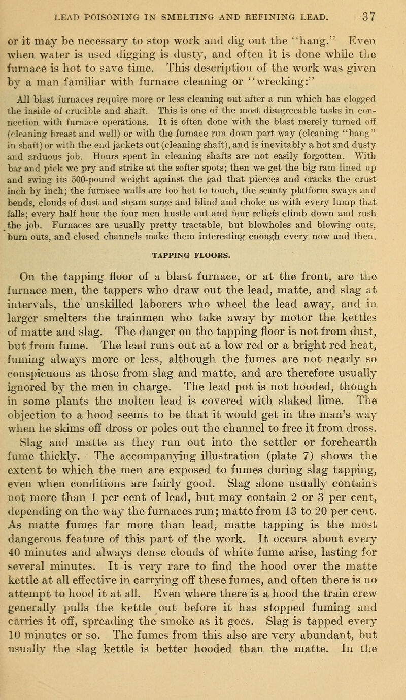 or it may be necessary to stop work and dig out the hang. Even when water is used tliggiug is dusty, and often it is done while the furnace is hot to save time. This description of the work was given by a man famihar with furnace cleaning or wrecking: AJl blast furnaces require more or less cleaning out after a run which has clogged the inside of crucible and shaft. This is one of the most disagreeable tasks in con- nection ■with furnace operations. It is often done with the blast merely turned off (cleaning breast and well) or with the furnace run down part way (cleaning hang' in shaft) or with the end jackets out (cleaning shaft), and is inevitably a hot and dusty and arduous job. Hours spent in cleaning shafts are not easily forgotten. AA'ith bar and pick we pry and strike at the softer spots; then we get the big ram lined up and swing its 500-pound weight against the gad that pierces and cracks the crust inch by inch; the furnace walls are too hot to touch, the scanty platform sways and bends, clouds of dust and steam surge and blind and choke us with every lump that falls; every half hour the four men hustle out and four reliefs climb do^vn and rush the job. Furnaces are usually pretty tractable, but blowholes and blowing outs, bum outs, and closed channels make them interesting enough every now and then. TAPPING FLOORS. On the tapping floor of a blast furnace, or at the front, are the fm'nace men, the tappers who draw out the lead, matte, and slag at interA^als, the unskilled laborers who wheel the lead away, and in larger smelters the trainmen who take away by motor the kettles of matte and slag. The danger on the tapping floor is not from dust, but from fume. The lead runs out at a low red or a bright red heat, fuming always more or less, although the fumes are not nearly so conspicuous as those from slag and matte, and are therefore usually ignored by the men in charge. The lead pot is not hooded, though in some plants the molten lead is covered with slaked Kme. The objection to a hood seems to be that it would get in the man's way when he skims off dross or poles out the channel to free it from dross. Slag and matte as they run out into the settler or forehearth fume thickly. The accompanj'ing illustration (plate 7) shows the extent to which the men are exposed to fumes during slag tapping, even when conditions are fairly good. Slag alone usually contains not more than 1 per cent of lead, but may contain 2 or 3 per cent, depending on the way the furnaces run; matte from 13 to 20 per cent. As matte fumes far more than lead, matte tapping is the most dangerous feature of this part of the work. It occurs about every 40 minutes and always dense clouds of white fume arise, lasting for several minutes. It is very rare to find the hood over the matte kettle at all effective in carrying off these fumes, and often there is no attempt to hood it at aU. Even where there is a hood the train crew generally puUs the kettle out before it has stopped fuming and carries it off, spreading the smoke as it goes. Slag is tapped every 10 minutes or so. The fumes from this also are very abundant, but usually the slag kettle is better hooded than the matte. In th-e