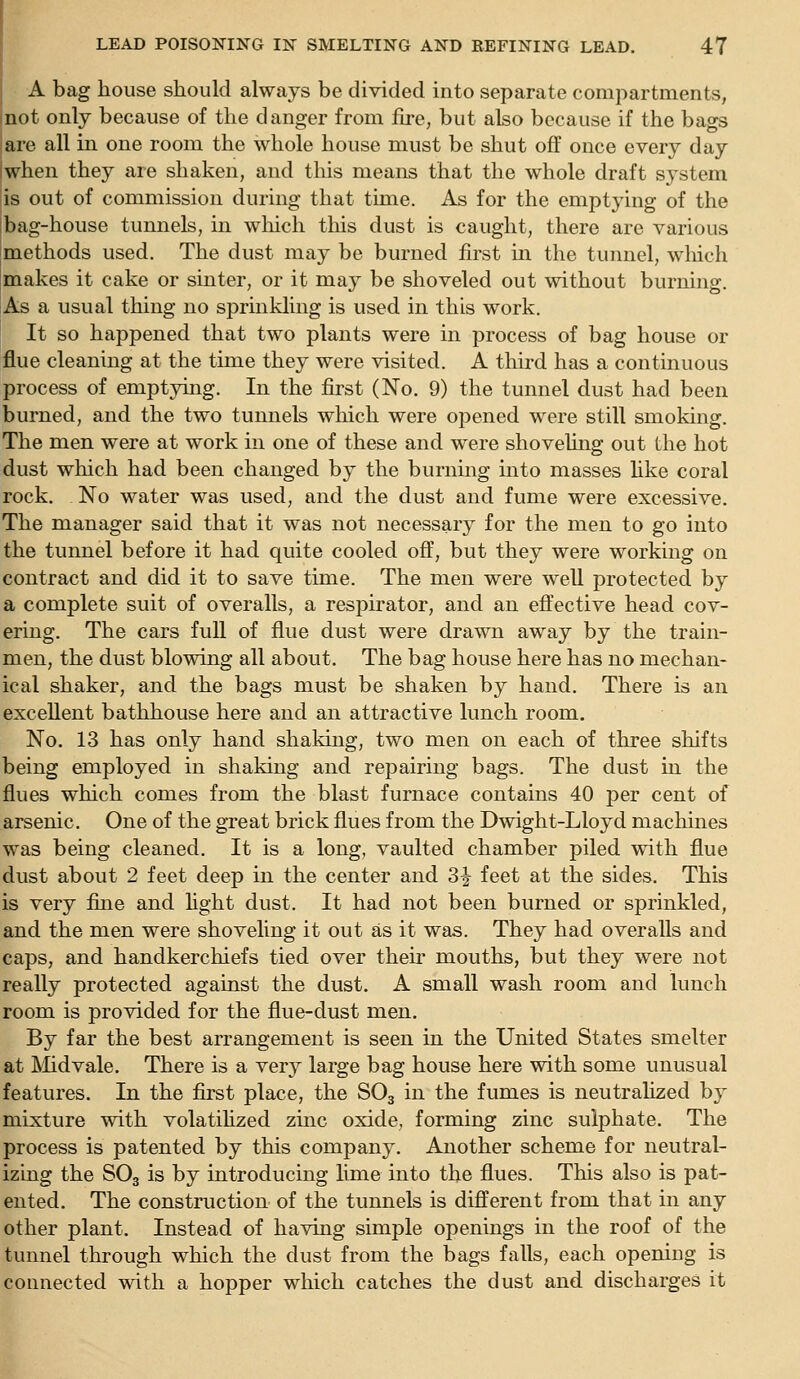 A bag house should always be divided into separate compartments, not only because of the danger from fire, but also because if the bags |are all in one room the whole house must be shut off once every day I when they are shaken, and this means that the whole draft system is out of commission during that time. As for the emptying of the bag-house tunnels, in which this dust is caught, there are various methods used. The dust may be burned first m the tunnel, which makes it cake or sinter, or it may be shoveled out without burning. As a usual thing no sprinkling is used in this work. It so happened that two plants were in process of bag house or flue cleaning at the time they were visited. A tliird has a continuous process of emptjnng. In the first (No. 9) the tunnel dust had been burned, and the two tunnels which were opened were still smoking. The men were at work in one of these and were shoveling out the hot dust which had been changed by the burning mto masses hke coral rock. No water was used, and the dust and fume were excessive. The manager said that it was not necessary for the men to go into the tunnel before it had quite cooled oflf, but they were working on contract and did it to save time. The men were well protected by a complete suit of overalls, a respirator, and an effective head cov- ering. The cars full of flue dust were drawn away by the train- men, the dust blowing all about. The bag house here has no mechan- ical shaker, and the bags must be shaken by hand. There is an excellent bathhouse here and an attractive lunch room. No. 13 has only hand shaking, two men on each of three shifts being employed in shaking and repairing bags. The dust in the flues which comes from the blast furnace contains 40 per cent of arsenic. One of the great brick flues from the Dwight-Lloyd machines was being cleaned. It is a long, vaulted chamber piled with flue dust about 2 feet deep in the center and 3^ feet at the sides. This is very fuie and hght dust. It had not been burned or sprinkled, and the men were shoveling it out as it was. They had overalls and caps, and handkerchiefs tied over their mouths, but they were not really protected against the dust. A small wash room and lunch room is provided for the flue-dust men. By far the best arrangement is seen in the United States smelter at Mdvale. There is a very large bag house here with some unusual features. In the first place, the SO3 in the fumes is neutralized by mixture with volatihzed zinc oxide, forming zinc sulphate. The process is patented by this company. Another scheme for neutral- izing the SO3 is by introducing lime into the flues. This also is pat- ented. The construction of the tunnels is different from that in any other plant. Instead of having simple openings in the roof of the tunnel through which the dust from the bags falls, each opening is connected with a hopper which catches the dust and discharges it