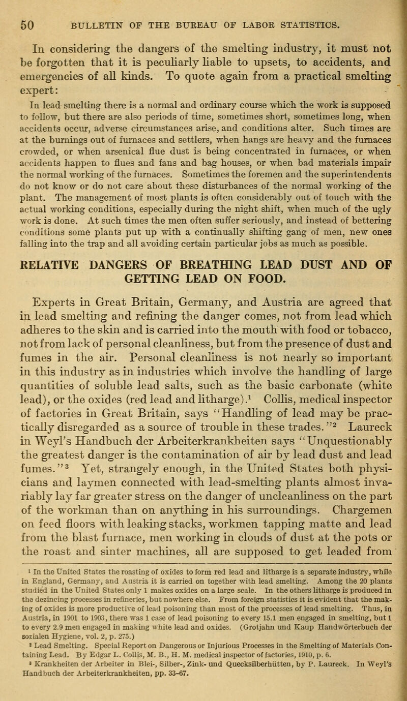 In considering the dangers of the smelting industry, it must not be forgotten that it is pecuHarly hable to upsets, to accidents, and emergencies of all kinds. To quote again from a practical smelting expert: In lead smelting there is a normal and ordinary course ■vrhicli the work is supposed to follow, but there are also periods of time, sometimes short, sometimes long, when accidents occur, adverse circumstances arise, and conditions alter. Such times are at the burnings out of furnaces and settlers, when hangs are hea\y and the furnaces crowded, or when arsenical flue dust is being concentrated in furnaces, or when accidents happen to flues and fans and bag houses, or when bad materials impair the normal working of the furnaces. Sometimes the foremen and the superintendents do not know or do not care about theso disturbances of the normal working of the plant. The management of most plants is often considerably out of touch with the actual working conditions, especially during the night shift, when much of the ugly work is done. At such times the men often suffer seriously, and instead of bettering c'inditions some plants put up with a continually shifting gang of men, new ones falling into the trap and all avoiding certain particidar jobs as much as possible. RELATIVE DANGERS OF BREATfflNG LEAD DUST AND OF GETTING LEAD ON FOOD. Experts in Great Britain, Germany, and Austria are agreed that in lead smelting and refining the danger comes, not from lead which adheres to the skin and is carried into the mouth with food or tobacco, not from lack of personal cleardiness, but from the presence of dust and fumes in the air. Personal cleanliness is not nearly so important in this industry as in industries which involve the handUng of large quantities of soluble lead salts, such as the basic carbonate (white lead), or the oxides (red lead and Htharge).^ Collis, medical inspector of factories in Great Britain, says Handhng of lead may be prac- tically disregarded as a source of trouble in these trades. ^ Laureck in Weyl's Handbuch der Arbeiterkrankheiten says Unquestionably the greatest danger is the contamination of air by lead dust and lead fumes. ^ Yet, strangely enough, in the United States both physi- cians and laymen connected with lead-smelting plants almost inva- riably lay far greater stress on the danger of uncleanhness on the part of the workman than on anything in his surroundings. Chargemen on feed floors with leaking stacks, workmen tapping matte and lead from the blast furnace, men working in clouds of dust at the pots or the roast and sinter machines, all are supposed to get leaded from ' In the United States the roasting of oxides to fonn red lead and litharge is a separate industrj', while in England, Germany, and Austria it is carried on together with lead smelling. Among the 20 plants studied in the United States only 1 makes oxides on a large scale. In the others litharge is produced in the dezincing processes in refineries, but nowhere else. From foreign statistics it is evident that the mak- ing of oxides is more productive of lead poisoning than most of the processes of lead smelting. Thus, in Austria, in 1901 to 1903, there was 1 case of lead poisoning to every 15.1 men engaged in smelting, but 1 to every 2.9 men engaged in making white lead and oxides. (Grotjahn und Kaup Handworterbuch der sozialen Hygiene, vol. 2, p. 27.5.) * Lead Smelting. Special Report on Dangerous or Injurious Processes in the Smelting of Materials Con- taining Lead. By Edgar L. Collis, M. B., H. M. medical inspector of factories, 1910, p. fi. » Krankheiten der Arbeiter in Blei-, Silber-, Zink- und Quecksilberhiitten, by P. Laureck. In Weyl's Handbuch der Arbeiterkrankheiten, pp. 33-67.