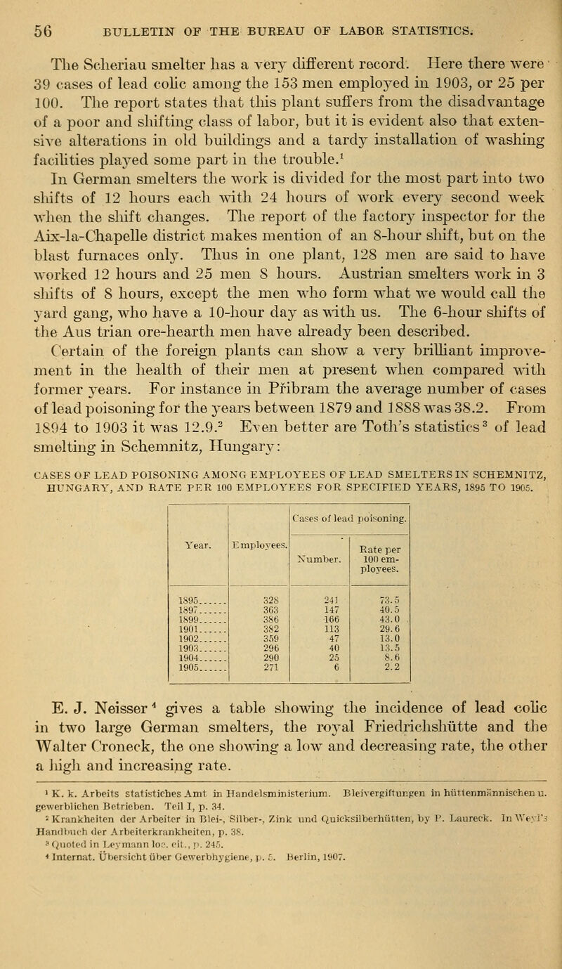 The Sclieriau smelter has a very different record. Here there were 39 cases of lead colic among the 153 men emploj^ed in 1903, or 25 per 100. The report states that this plant suffers from the disadvantage of a poor and shifting class of labor, but it is CA^dent also that exten- sive alterations in old buildings and a tardy installation of washing faciUties played some part in the trouble.^ In German smelters the work is divided for the most part into two sliifts of 12 hours each with 24 hours of work every second week when the shift changes. The report of the factory inspector for the Aix-la-Chapelle district makes mention of an 8-hour shift, but on the blast furnaces only. Thus in one plant, 128 men are said to have worked 12 hours and 25 men 8 hours. Austrian smelters work in 3 shifts of 8 hours, except the men who form what we would call the yard gang, who have a 10-hour day as wdth us. The 6-hour shifts of the Aus trian ore-hearth men have already been described. Certain of the foreign plants can show a very briUiant improve- ment in the health of their men at present when compared with former j^ears. For instance in Pribram the average number of cases of lead poisoning for the 3ears between 1879 and 1888 was 38.2. From 1894 to 1903 it was 12.9.^ Even better are Toth's statistics ^ of lead smelting in Schemnitz, Hungary: CASES OF LEAD POISONING AMONG EMPLOYEES OF LEAD SMELTERS IX SCHEMNITZ, HUNGARY, AND RATE PER 100 EMPLOYEES FOR SPECIFIED YEARS, 1895 TO 1905. Year. E mployees. Cases of lead poisoning. Number. Rate per 100 em- ployees. 1895 1897 1899 1901 1902 1903 1904 1905 328 363 386 382 359 296 290 271 241 147 166 113 47 40 25 6 73.5 40.5 43.0 . 29.6 13.0 13.5 8.6 2.2 E. J. Neisser ^ gives a table showing the incidence of lead colic in two large German smelters, the rojml Friedrichshutte and the Walter Croneck, the one showing a low and decreasing rate, the other a iiigrli and increasing rate. ' K. k. Arbeits statistiches Amt in ITandelsmjnisterium. Bleivergiftungen in hiittenmannischen u. gcwerblichen Bctrieben. Teil I, p. 34. - Krankheiten dor Arbeitor in Blei-, Silber-, Zink nnd Quicksilberhiitten, by 1'. Laureck. In Weyl's Handbuch der Arbeitcrkrankheiten, p. 38. 3 Q\ioted in Leymann lor*, fit., p. 245. ■• Internat. Uber.sicht iiber Gewerbhygiene, p. 5. Berlin, 1907.