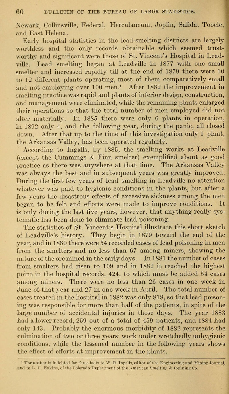 Newark, Collinsville, Federal, Herculaneum, Joplin, SaJida, Tooele, and East Helena. Earl}'- hospital statistics in the lead-smelting districts are largely worthless and the only records obtainable which seemed trust- worth}' and significant were those of St. Vincent's Hospital in Lead- ville. Lead smelting began at Leadville in 1877 with one small smelter and increased rapidly till at the end of 1879 there were 10 to 12 dift'erent plants operating, most of them comparatively small and not emplo3''ing over 100 men.^ After 1882 the improvement in smelting practice was rapid and plants of inferior design, construction, and management were eliminated, while the remaining plants enlarged their operations so that the total number of men employed did not alter materially. In 1885 there were only 6 plants in operation, in 1892 only 4, and the foUomng year, during the panic, all closed down. After that up to the time of this investigation only 1 plant, the Arkansas Valley, has been operated regularly. According to Ingalls, by 1885, the smelting works at Leadville (except the Cummings & Finn smelter) exemplified about as good practice as there was an3^where at that time. The Arkansas Valley was alwaj^s the best and in subsequent j^ears was greatly improved. During the first few years of lead smelting in Leadville no attention whatever was paid to hygienic conditions in the plants, but after a few years the disastrous effects of excessive sickness among the men began to be felt and efforts were made to improve conditions. It is only during the last five years, however, that anything really sys- tematic has been done to ehminate lead poisoning. The statistics of St. Vincent's Hospital illustrate this short sketch of Leadville's history. They begin in 1879 toward the end of the year, and in 1880 there were 54 recorded cases of lead poisoning in men from the smelters and no less than 67 among miners, showing the nature of the ore mined in the early days. In 1881 the number of cases from smelters had risen to 109 and in 1882 it reached the highest point in the hospital records, 424, to which must be added 54 cases among miners. There were no less than 26 cases in one week in June of that year and 27 in one week in April. The total number of cases treated in the hospital in 1882 was only 818, so that lead poison- ing was responsible for more than half of the patients, in spite of the large number of accidental injuries in those days. The year 1883 had a lower record, 259 out of a total of 459 patients, and 1884 had only 14.3. Probabty the enormous morbidity of 1882 represents the culmination of two or three years' work under wretchedh^ unh3^gienic conditions, while the lessened number in the following 3^ears shows the effect of efforts at improvement in the plants. ' The author is indebtwl for t'^.ese facts to A\\ R. li)s;alls, editor of t';e Enj^ineering and Mining Journal, and to i-. <■;. EakiiLs, of tlie Colorado Department of the American Smelting & Refining Co.