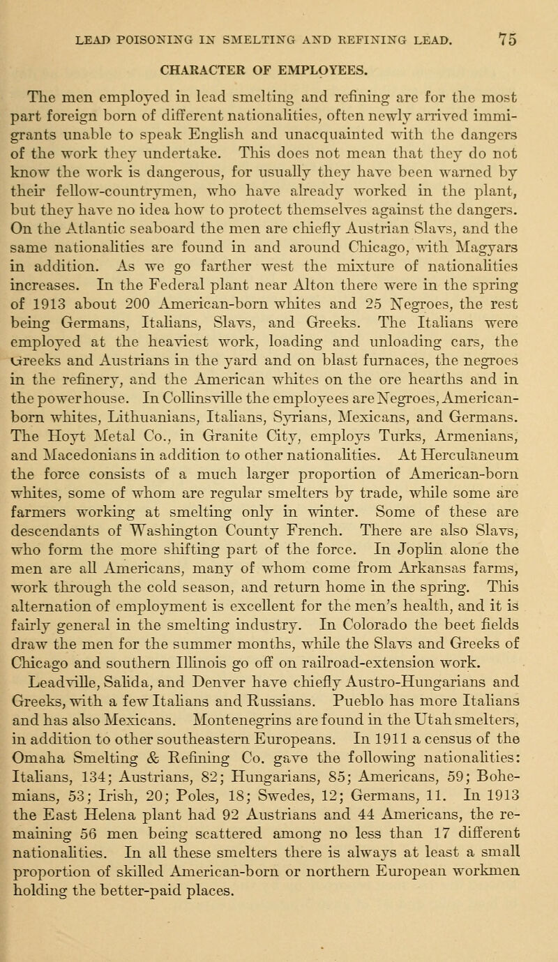 CHARACTER OF EMPLOYEES. The men employed in lead smelting and refining are for the most part foreign born of different nationalities, often newly arrived immi- grants unable to speak English and unacquainted with the dangers of the work they undertake. This does not mean that they do not know the work is dangerous, for usually they have been warned by their fellow-countrymen, who have aheady worked in the plant, but they have no idea how to protect themselves against the dangers. On the Atlantic seaboard the men are chiefly Austrian Slavs, and the same nationahties are found in and around Chicago, vnih Magyars in addition. As we go farther west the mixture of nationahties increases. In the Federal plant near Alton there were in the spring of 1913 about 200 American-born whites and 25 Negroes, the rest being Germans, Italians, Slavs, and Greeks. The Itahans were employed at the heaviest work, loading and unloading cars, the Vjrreeks and Austrians in the yard and on blast furnaces, the negroes in the refinery, and the American whites on the ore hearths and in the powerhouse. In CoUinsviUe the employees are Negroes, American- bom whites, Lithuanians, Itahans, Syrians, Mexicans, and Germans. The Hoyt Metal Co., in Granite City, employs Turks, Armenians, and Macedonians in addition to other nationahties. At Herculaneum the force consists of a much larger proportion of American-born whites, some of whom are regular smelters by trade, while some are farmers working at smelting only in winter. Some of these are descendants of Washington County French. There are also Slavs, who form the more sliifting part of the force. In Jophn alone the men are all Americans, many of whom come from Arkansas farms, work through the cold season, and return home in the spring. Tliis alternation of employment is exceUent for the men's health, and it is fairly general in the smelting industry. In Colorado the beet fields draw the men for the summer months, while the Slavs and Greeks of Chicago and southern Ilhnois go off on railroad-extension work. LeadviUe, Salida, and Denver have chiefly Austro-Hungarians and Greeks, with a few Itahans and Russians. Pueblo has more Italians and has also Mexicans. Montenegrins are found m the Utah smelters, in addition to other southeastern Europeans. In 1911 a census of the Omaha Smelting & Refining Co. gave the following nationalities: Itahans, 134; Austrians, 82; Hungarians, 85; Americans, 59; Bohe- mians, 53; Irish, 20; Poles, 18; Swedes, 12; Germans, 11. In 1913 the East Helena plant had 92 Austrians and 44 Americans, the re- maining 56 men being scattered among no less than 17 different nationahties. In all these smelters there is always at least a small proportion of skilled American-born or northern European workmen holding the better-paid places.