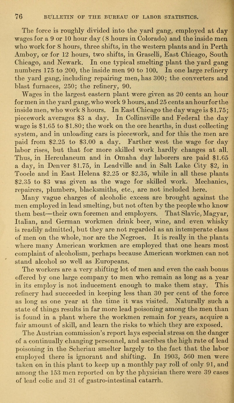 The force is roughly divided into the yard gang, employed at day wages for a 9 or 10 hour day (8 hours in Colorado) and the inside men who work for 8 hours, three shifts, in the western plants and in Perth Amboy, or for 12 hours, two shifts, in Graselh, East Chicago, South Chicago, and Newark. In one typical smelting plant the yard gang numbers 175 to 200, the inside men 90 to 100. In one large refinery the yard gang, including repairing men, has 300; the converters and blast furnaces, 250; the refinery, 90. Wages in the largest eastern plant were given as 20 cents an hour for men in the yard gang, who work 9 hours, and 25 cents anhourf or the inside men, who work 8 hours. In East Chicago the day wage is S1.75; piecework averages $3 a day. In Collinsville and Federal the day wage is $1.65 to $1.80; the work on the ore hearths, in dust collecting system, and in unloading cars is piecework, and for this the men are paid from $2.25 to $3.00 a day. Farther west the wage for day labor rises, but that for more skilled work.hardly changes at all. Thus, in Herculaneum and in Omaha day laborers are paid $1.65 a day, in Denver $1.75, in LeadviUe and in Salt Lake City $2, in Tooele and in East Helena $2.25 or $2.35, while in all these plants $2.35 to $3 was given as the wage for skilled work. Mechanics, repairers, plumbers, blacksmiths, etc., are not included here. Many vague charges of alcoholic excess are brought against the men employed in lead smelting, but not often by the people who know them best—their own foremen and employers. That Slavic, Magyar, Italian, and German workmen drink beer, wine, and even whisky is readily admitted, but they are not regarded as an intemperate class of men on the whole, nor are the Negroes. It is really in the plants v/here many American workmen are employed that one hears most complaint of alcoholism, perhaps because American workmen can not stand alcohol so well as Europeans. The workers are a very shifting lot of men and even the cash bonus offered by one large company to men who remain as long as a year in its employ is not inducement enough to make them stay. This refinery had succeeded in keeping less than 30 per cent of the force as long as one year at the time it was visited. Naturally such a state of things results in far more lead poisoning among the men than is found in a plant where the workmen remain for years, acquire a fair amount of skill, and learn the risks to which they are exposed. The Austrian commission's report lays especial stress on the danger of a continually changing personnel, and ascribes the high rate of lead poisoning in the Scheriau smelter largely to the fact that the labor employed there is ignorant and shifting. In 1903, 500 men were taken on in this plant to keep up a monthly pay roll of only 91, and among the 153 men reported on by the physician there were 39 cases of lead colic and 31 of gastro-intestinal catarrh.