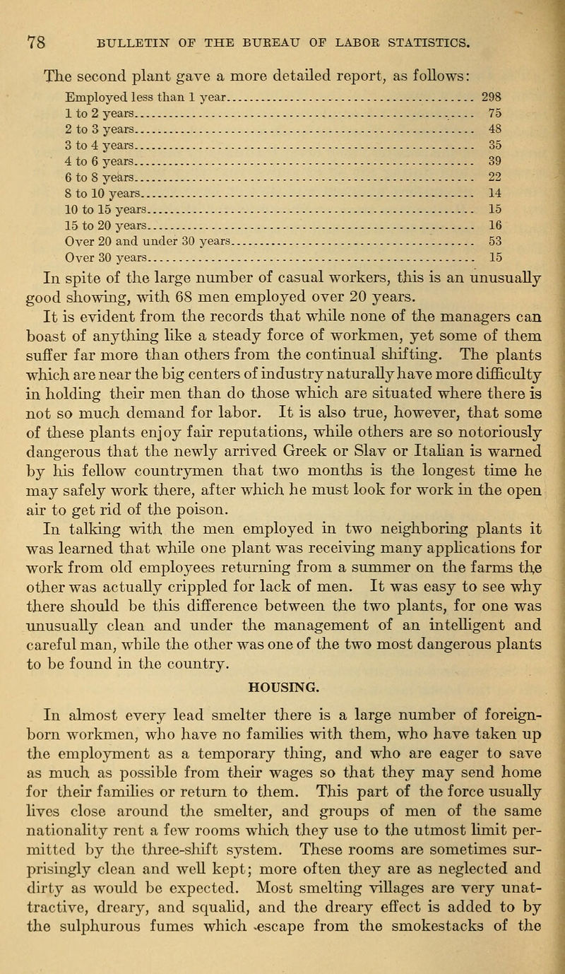 The second plant gave a more detailed report, as follows: Employed less than 1 year 298 1 to 2 years 75 2 to 3 years 48 3 to 4 years 35 4 to 6 years 39 6 to 8 years 22 8 to 10 years 14 10 to 15 years 15 15 to 20 years 16 Over 20 and under 30 years 53 Over 30 years 15 In spite of the large number of casual workers, this is an unusually- good showing, with 68 men employed over 20 years. It is evident from the records that while none of the managers can boast of anything like a steady force of workmen, yet some of them suffer far more than others from the continual shifting. The plants which are near the big centers of industry naturally have more difficulty in holding their men than do those which are situated where there is not so much demand for labor. It is also true, however, that some of these plants enjoy fair reputations, while others are so notoriously dangerous that the newly arrived Greek or Slav or Itahan is warned by his fellow comitrymen that two months is the longest time he may safely work there, after which he must look for work in the open air to get rid of the poison. In talking with the men employed in two neighboring plants it was learned that while one plant was receiving many appHcations for work from old employees returning from a summer on the farms the other was actually crippled for lack of men. It was easy to see why there should be this difference between the two plants, for one was unusually clean and under the management of an intelligent and careful man, while the other was one of the two most dangerous plants to be found in the country. HOUSING. In almost every lead smelter there is a large number of foreign- born workmen, who have no families with them, who have taken up the employment as a temporary thing, and who are eager to save as much as possible from then* wages so that they may send home for their families or return to them. This part of the force usually lives close around the smelter, and groups of men of the same nationality rent a few rooms which they use to the utmost limit per- mitted by the three-shift system. These rooms are sometimes sur- prisingly clean and well kept; more often they are as neglected and dirty as would be expected. Most smelting villages are very unat- tractive, dreary, and squahd, and the dreary effect is added to by the sulphurous fumes which .escape from the smokestacks of the