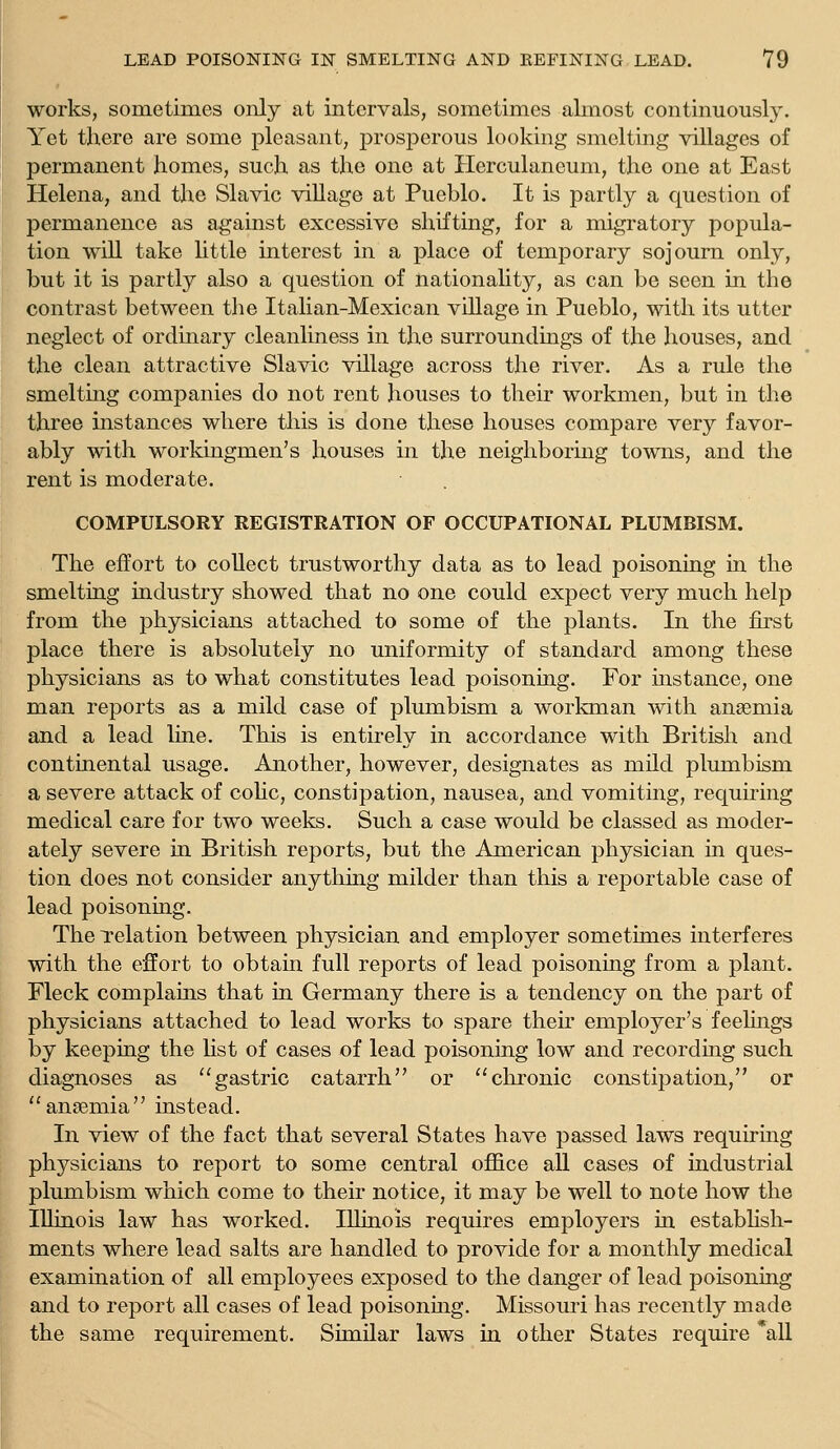 works, sometimes oiily at intervals, sometimes almost continuously. Yet there are some pleasant, prosperous looking smelting villages of permanent homes, such as the one at Herculaneum, the one at East Helena, and the Slavic village at Pueblo. It is partly a question of permanence as against excessive shifting, for a migratory popula- tion will take little interest in a place of temporary sojourn only, but it is partly also a question of nationality, as can be seen in the contrast between the Italian-Mexican village in Pueblo, with its utter neglect of ordinary cleanliness in the surroundings of the houses, and the clean attractive Slavic village across the river. As a rule the smeltmg companies do not rent houses to their workmen, but in the three instances where this is done these houses compare very favor- ably with workingmen's houses in the neighboring towns, and the rent is moderate. COMPULSORY REGISTRATION OF OCCUPATIONAL PLUMBISM. The effort to collect trustworthy data as to lead poisoning in the smelting industry showed that no one could expect very much help from the physicians attached to some of the plants. In the first place there is absolutely no uniformity of standard among these physicians as to what constitutes lead poisoning. For instance, one man reports as a mild case of plumbism a workman with anaemia and a lead line. This is entirely in accordance with British and contmental usage. Another, however, designates as mild plumbism a severe attack of coUc, constipation, nausea, and vomiting, requiring medical care for two weeks. Such a case would be classed as moder- ately severe in British reports, but the American physician in ques- tion does not consider anything milder than this a reportable case of lead poisoning. The Telation between physician and employer sometimes interferes with the effort to obtain full reports of lead poisoning from a plant. Fleck complams that in Germany there is a tendency on the part of physicians attached to lead works to spare their employer's feelings by keeping the Hst of cases of lead poisoning low and recording such diagnoses as gastric catarrh or chronic constipation, or ansemia instead. In view of the fact that several States have passed laws requiring physicians to report to some central oflBce aU cases of industrial plumbism which come to their notice, it may be well to note how the Illinois law has worked. Illinois requires employers in estabhsh- ments where lead salts are handled to provide for a monthly medical examination of all employees exposed to the danger of lead poisoning and to report all cases of lead poisoning. Missouri has recently made the same requirement. Similar laws in other States require *all