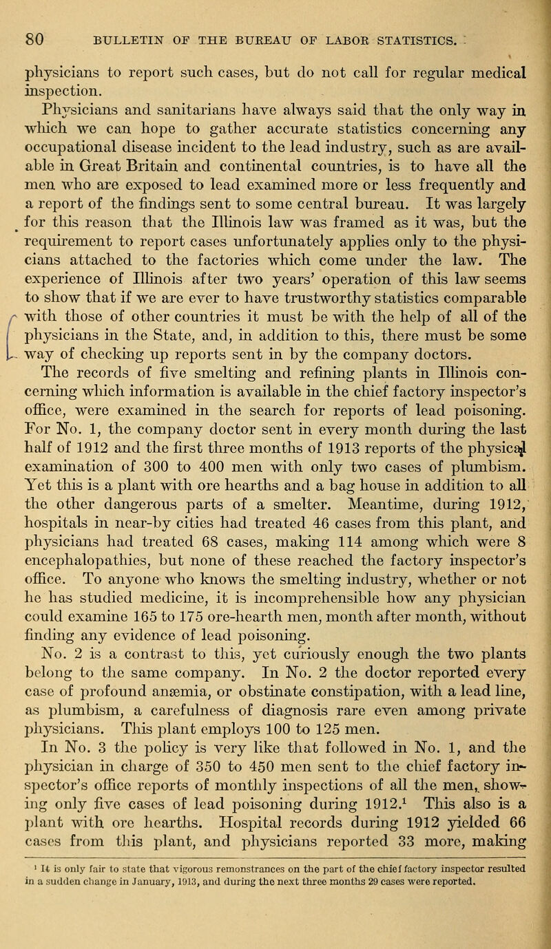 physicians to report such cases, but do not call for regular medical inspection. Physicians and sanitarians have always said that the only way in which we can hope to gather accurate statistics concerning any occupational disease incident to the lead industry, such as are avail- able in Great Britain and continental countries, is to have all the men who are exposed to lead examined more or less frequently and a report of the findings sent to some central bureau. It was largely for this reason that the Illinois law was framed as it was, but the requirement to report cases unfortunately applies only to the physi- cians attached to the factories which come under the law. The experience of Illinois after two years' operation of this law seems to show that if we are ever to have trustworthy statistics comparable with those of other countries it must be with the help of all of the physicians in the State, and, in addition to this, there must be some way of checking up reports sent in by the company doctors. The records of five smelting and refining plants in Illinois con- cerning which information is available in the chief factory inspector's office, were examined in the search for reports of lead poisoning. For No. 1, the company doctor sent in every month during the last half of 1912 and the first three months of 1913 reports of the physic^ examination of 300 to 400 men with only two cases of plumbism. Yet this is a plant with ore hearths and a bag house in addition to aU the other dangerous parts of a smelter. Meantime, during 1912, hospitals in near-by cities had treated 46 cases from this plant, and physicians had treated 68 cases, making 114 among which were 8 encephalopathies, but none of these reached the factory inspector's office. To anyone who knows the smelting industry, whether or not he has studied medicine, it is incomprehensible how any physician could examine 165 to 175 ore-hearth men, month after month, without finding any evidence of lead poisoning. No. 2 is a contrast to this, yet curiously enough the two plants belong to the same company. In No. 2 the doctor reported every case of profound anaemia, or obstinate constipation, with a lead line, as plumbism, a carefulness of diagnosis rare even among private physicians. This plant employs 100 to 125 men. In No. 3 the policy is very like that followed in No. 1, and the physician in charge of 350 to 450 men sent to the chief factory in- spector's office reports of monthly inspections of all the men,, show-^- ing only five cases of lead poisoning during 1912.^ This also is a plant with ore hearths. Hospital records during 1912 yielded 66 cases from this plant, and physicians reported 33 more, maldng ' It is only fair to state that vigorous remonstrances on the part of the chief factory inspector resulted in a sudden change in January, 1913, and during tho next three months 29 cases were reported.