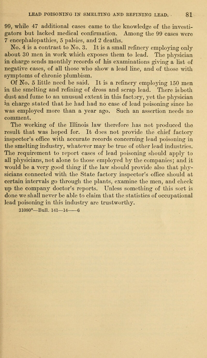 99, while 47 additional cases came to the knowledge of the investi- gators but lacked medical confirmation. Among the 99 cases were 7 encephalopathies, 5 palsies, and 2 deaths. No. 4 is a contrast to No. 3. It is a small refinery employing only about 30 men in work which exposes them to lead. The ph3^sician in charge sends monthly records of his examinations giving a list of negative cases, of all those who show a lead line, and of those with symptoms of chronic plumbism. Of No. 5 little need be said. It is a refinery emplojdng 150 men in the smelting and refining of dross and scrap lead. There is both dust and fume to an unusual extent in this factory, yet the physician in charge stated that he had had no case of lead poisoning since he was employed more than a year ago. Such an assertion needs no comment. The working of the Illinois law therefore has not produced the result that was hoped for. It does not provide the chief factory inspector's office with accurate records concerning lead poisoning in the smelting industry, whatever may be true of other lead industries. The requirement to report cases of lead poisoning should apply to all physicians, not alone to those employed by the companies; and it would be a very good thing if the law should provide also that phy- sicians connected with the State factory inspector's office should at certain intervals go through the plants, examine the men, and check up the company doctor's reports. Unless something of this sort is done we shall never be able to claim that the statistics of occupational lead poisoning in this industry are trustworthy. 31080°—BuU. 141—14 6