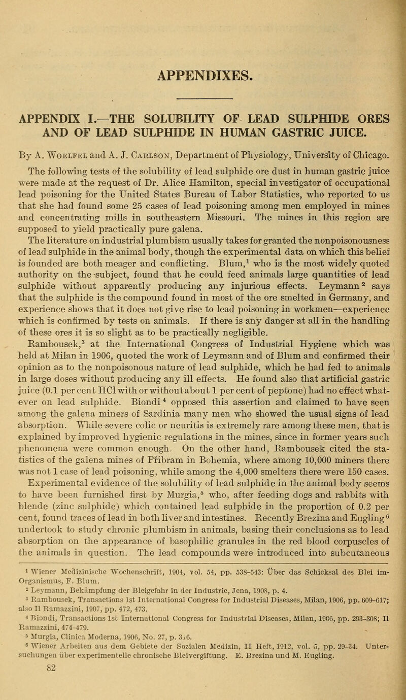 APPENDIXES. APPENDIX I.—THE SOLUBILITY OF LEAD SULPfflDE ORES AND OF LEAD SULPHIDE IN HUMAN GASTRIC JUICE. By A. WoELFEL and A. J. Carlson, Department of Physiology, University of Chicago. The following tests of the solubility of lead sulphide ore dust in human gastric juice were made at the request of Dr. Alice Hamilton, special investigator of occupational lead poisoning for the United States Bureau of Labor Statistics, who reported to us that she had found some 25 cases of lead poisoning among men employed in mines and concentrating mills in southeastern Missouri. The mines in this region are supposed to yield practically pure galena. The literature on industrial plumbism usually takes for granted the nonpoisonousness of lead sulphide in the animal body, though the experimental data on which this beUef is founded are both meager and conflicting. Blum,^ who is the most widely quoted authority on the subject, found that he could feed animals large quantities of lead sulphide without apparently producing any injurious effects. Leymann^ says that the sulphide is the compound found in most of the ore smelted in Germany, and experience shows that it does not give rise to lead poisoning in workmen—experience which is confirmed by tests on animals. If there is any danger at all in the handling of these ores it is so slight as to be practically negligible. Rambousek,^ at the International Congress of Industrial Hygiene which was held at JVIilan in 1906, quoted the work of Leymann and of Blum and confirmed their opinion as to the nonpoisonous nature of lead sulphide, which he had fed to animals in large doses without producing any ill effects. He found also that artificial gastric juice (0.1 per cent HCl with or without about 1 per cent of peptone) had no effect what- ever on lead sulpliide. Biondi * opposed this assertion and claimed to have seen among the galena miners of Sardinia many men who showed the usual signs of lead absorjjtion. ^Tiile severe coHc or neuritis is extremely rare among these men, that is explained by improved hygienic regulations in the mines, since in former years such phenomena were common enough. On the other hand, Rambousek cited the sta- tistics of the galena mines of Pribram in Bohemia, where among 10,000 miners there was not 1 case of lead poisoning, while among the 4,000 smelters there were 150 cases. Experimental evidence of the solubility of lead sulphide in the animal body seems to have been furnished first by Murgia,^ who, after feeding dogs and rabbits with blende (zinc sulphide) which contained lead sulphide in the proportion of 0.2 per cent, found traces of lead in both Uver and intestines. Recently Brezina and Eugling ^ undertook to study chronic plumbism in animals, basing their conclusions as to lead absorption on the appearance of basophilic gi'anules in the red blood coi-puscles of the animals in question. The lead compounds were introduced into subcutaneous 1 Wiener Meflizinische Wochenschrift, 1904, \ol. 54, pp. 538-543: tjber das Schicksal des Blei im- Organismus, F. Blum. 2 Leymann, Bekiimpfung der Blelgefahr in der Industrie, Jena, 1908, p. 4. 3 Rambousek, Transactions 1st International Congress for Industrial Diseases, Milan, 1906, pp. 609-617; also II Ramazzini, 1907, pp. 472, 473. * Biondi, Transactions 1st International Congress for Industrial Diseases, Milan, 1906, pp. 293-308; II Ramazzini, 474-479. '■> Murgia, Clinica Moderna, 1906, No. 27, p. 3.6. ' Wiener Arbeilen aus dem Gcbiete der Sozialen Medizin, II Ileft, 1912, vol. 5, pp. 29-34. Unter- sucbungen liber experimentelle clironische Bleivergiftung. E. Brezina und M. Eugling.