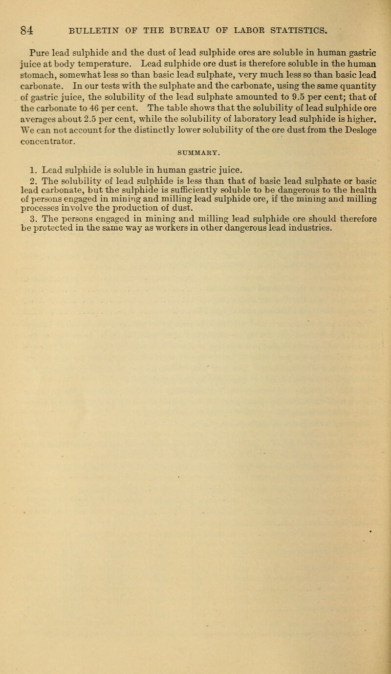 Pure lead sulphide and the dust of lead sulphide ores are soluble in human gastric juice at body temperature. Lead sulj^hide ore dust is therefore soluble in the human stomach, somewhat less so than basic lead sulphate, very much less so than basic lead carbonate. In our tests with the sulphate and the carbonate, using the same quantity of gastric juice, the solubility of the lead sulphate amounted to 9.5 per cent; that of the carbonate to 46 per cent. The table shows that the solubility of lead sulphide ore averages about 2.5 per cent, while the solubility of laboratory lead sulphide is higher. We can not account for the distinctly lower solubility of the ore dust from the Desloge concentrator. SUMMARY. 1. Lead sulphide is soluble in human gastric juice, 2. The solubility of lead sulphide is less than that of basic lead sulphate or basic lead carbonate, but the sulphide is sufficiently soluble to be dangerous to the health of persons engaged in mining and milling lead sulphide ore, if the mining and milling processes involve the production of dust. 3. The persons engaged in mining and milling lead sulphide ore should therefore be protected in the same way as workers in other dangerous lead industries.
