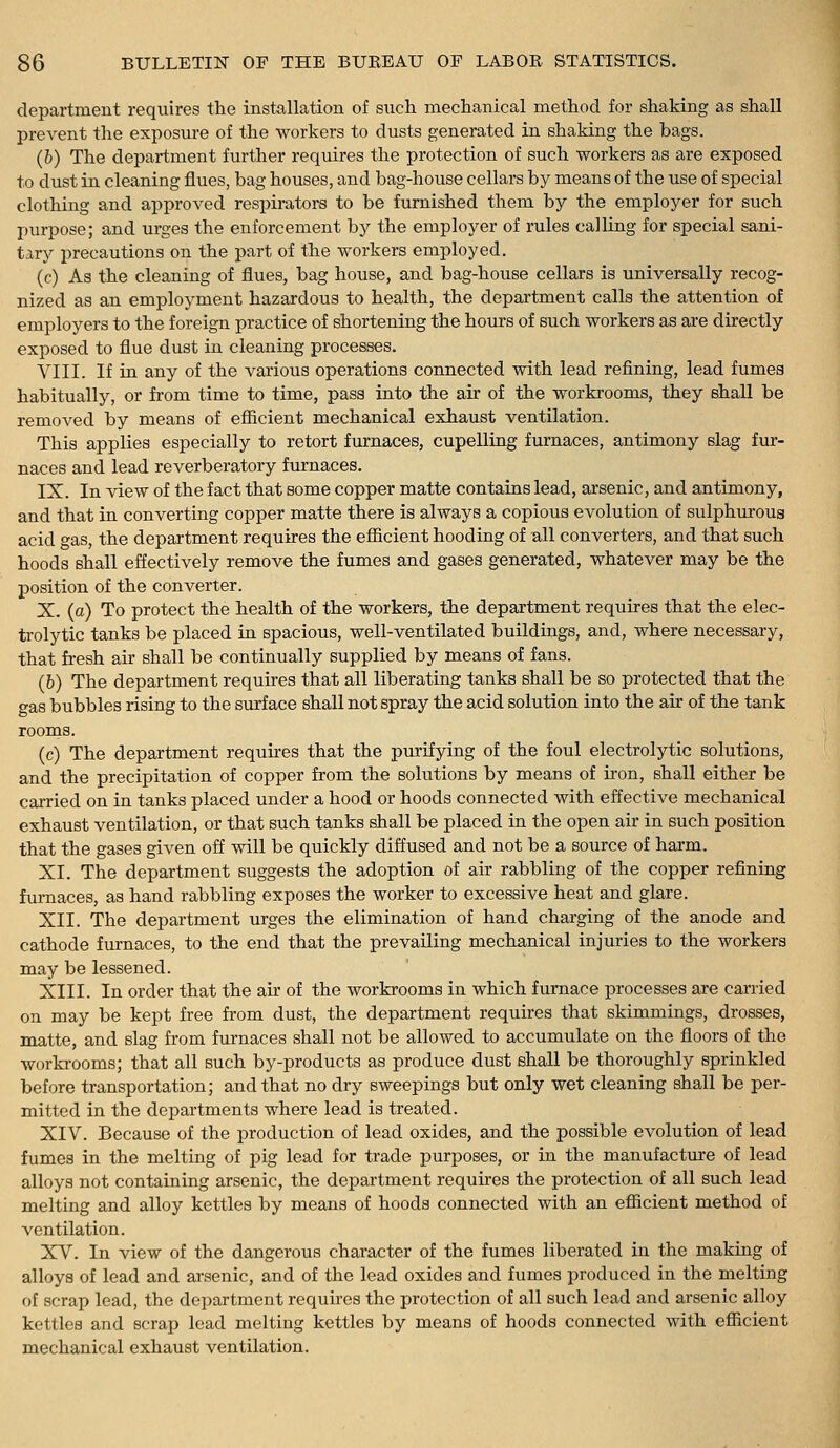 department requires the installation of such mechanical method for shaking as shall prevent the exposure of the workers to dusts generated in shaking the bags. (6) The department further requires the protection of such workers as are exposed to dust in cleaning flues, bag houses, and bag-house cellars by means of the use of special clothing and approved respirators to be furnished them by the employer for such purpose; and urges the enforcement by the employer of rules calling for special sani- tary precautions on the part of the workers employed. (c) As the cleaning of flues, bag house, and bag-house cellars is universally recog- nized as an employment hazardous to health, the department calls the attention of employers to the foreign practice of shortening the hours of such workers as are directly exposed to flue dust in cleaning processes. VIII. If in any of the various operations connected with lead refining, lead fumea habitually, or from time to time, pass into the air of the workrooms, they shall be removed by means of efiicient mechanical exhaust ventilation. This applies especially to retort furnaces, cupelliQg furnaces, antimony slag fur- naces and lead reverberatory furnaces. IX. In view of the fact that some copper matte contains lead, arsenic, and antimony, and that in converting copper matte there is always a copious evolution of sulphm-ous acid gas, the department requires the efiicient hooding of all converters, and that such hoods shall effectively remove the fumes and gases generated, whatever may be the position of the converter. X. (a) To protect the health of the workers, the department requires that the elec- trolytic tanks be placed in spacious, well-ventilated buildings, and, where necessary, that fresh air shall be continually supplied by means of fans. (6) The department requires that all liberating tanks shall be so protected that the o-as bubbles rising to the sm-f ace shall not spray the acid solution into the air of the tank rooms. (c) The department requires that the purifying of the foul electrolytic solutions, and the precipitation of copper from the solutions by means of iron, shall either be carried on in tanks placed under a hood or hoods connected with effective mechanical exhaust ventilation, or that such tanks shall be placed in the open air in such position that the gases given off will be quickly diffused and not be a source of harm. XL The department suggests the adoption of air rabbling of the copper refining furnaces, as hand rabbling exposes the worker to excessive heat and glare. XII. The department urges the elimination of hand charging of the anode and cathode furnaces, to the end that the prevailing mechanical injuries to the workers may be lessened. XIII. In order that the an- of the workrooms in which furnace processes are carried on may be kept free from dust, the department requires that skimmings, drosses, matte, and slag from furnaces shall not be allowed to accumulate on the floors of the worki-ooms; that all such by-products as produce dust shall be thoroughly sprinkled before transportation; and that no dry sweepings but only wet cleaning shall be per- mitted in the departments where lead is treated. XIV. Because of the production of lead oxides, and the possible evolution of lead fumea in the melting of pig lead for trade purposes, or in the manufacture of lead alloys not containing arsenic, the department requires the protection of all such lead melting and alloy kettles by means of hoods connected with an efiicient method of ventilation. XV. In view of the dangerous character of the fumea liberated in the making of alloya of lead and arsenic, and of the lead oxides and fumes produced in the melting of scrap lead, the department requires the protection of all such lead and arsenic alloy kettles and scrap load melting kettles by means of hoods connected with efl[icient mechanical exhaust ventilation.