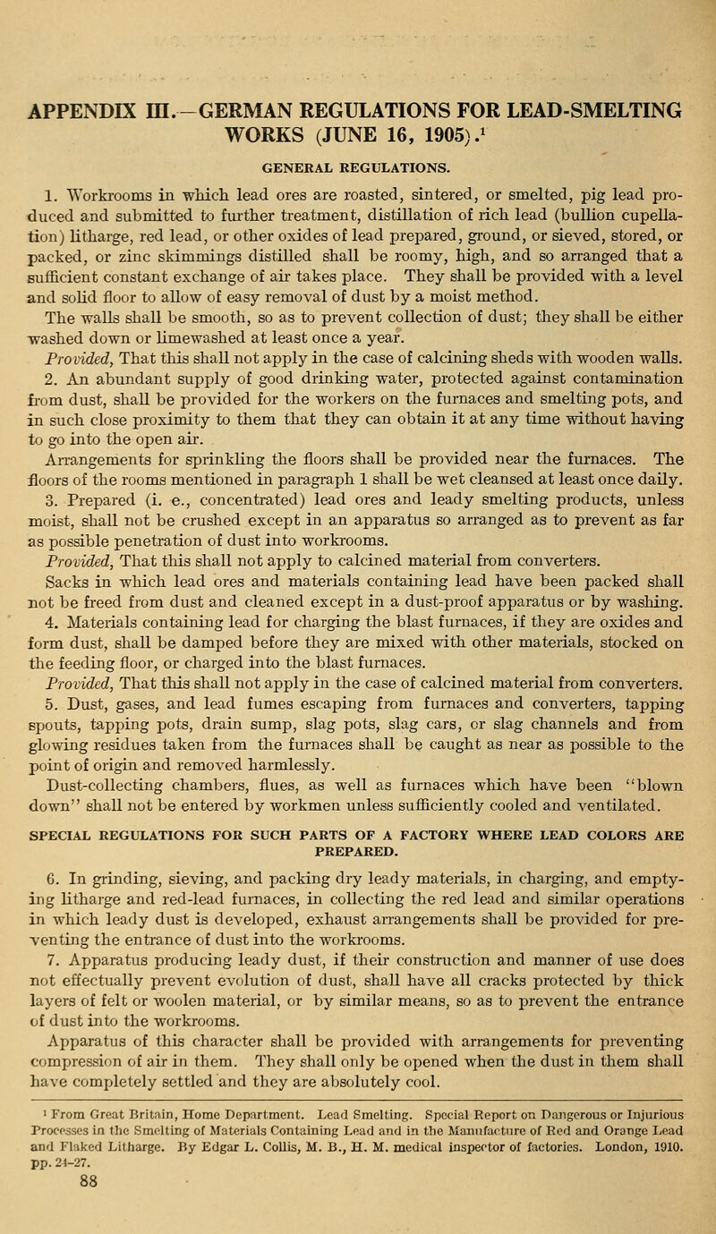 APPENDIX ni.-GERMAN REGULATIONS FOR LEAD-SMELTING WORKS (JUNE 16, 1905).^ GENERAL REGULATIONS. 1. Worki-ooms in which lead ores are roasted, sintered, or smelted, pig lead pro- duced and submitted to fui'ther treatment, distillation of rich lead (bullion cupella- tion) litharge, red lead, or other oxides of lead prepared, ground, or sieved, stored, or packed, or zinc skimmings distilled shall be roomy, high, and so arranged that a sufficient constant exchange of air takes place. They shall be provided with a level and solid floor to allow of easy removal of dust by a moist method. The walls shall be smooth, so as to prevent collection of dust; they shall be either washed down or limewashed at least once a year. Provided, That this shall not apply in the case of calcining sheds with wooden walls. 2. An abundant supply of good drinking water, protected against contamination from dust, shall be provided for the workers on the furnaces and smelting pots, and in such close proximity to them that they can obtain it at any time without having to go into the open air. Arrangements for sprinkling the floors shall be provided near the furnaces. The floors of the rooms mentioned in paragraph 1 shall be wet cleansed at least once daQy. 3. Prepared (i. e., concentrated) lead ores and leady smelting products, unless moist, shall not be crushed except in an apparatus so arranged as to prevent as far as possible penetration of dust into workrooms. Provided, That this shall not apply to calcined material from converters. Sacks in wlaich lead ores and materials containing lead have been packed shall not be freed from dust and cleaned except in a dust-proof apparatus or by washing, 4. Materials containing lead for charging the blast furnaces, if they are oxides and form dust, shall be damped before they are mixed with other materials, stocked on the feeding floor, or charged into the blast furnaces. Provided, That this shall not apply in the case of calcined material from converters. 5. Dust, gases, and lead fumes escaping from furnaces and converters, tapping spouts, tapping pots, drain sump, slag pots, slag cars, or slag channels and from glowing residues taken from the furnaces shall be caught as near as possible to the point of origin and removed harmlessly. Dust-collecting chambers, flues, as well as furnaces which have been blown down shall not be entered by workmen unless sufficiently cooled and ventilated. SPECIAL REGULATIONS FOR SUCH PARTS OF A FACTORY WHERE LEAD COLORS ARE PREPARED. 6. In grinding, sieving, and packing dry leady materials, in charging, and empty- ing litharge and red-lead furnaces, in collecting the red lead and similar operations in which leady dust is developed, exhaust arrangements shall be provided for pre- venting the entrance of dust into the workrooms. 7. Apparatus producing leady dust, if their construction and manner of use does not effectually pi-event evolution of dust, shall have all cracks protected by thick layers of felt or woolen material, or by similar means, so as to prevent the entrance of dust into the workrooms. Apparatus of this character shall be provided with arrangements for preventing compression of air in them. They shall only be opened when the dust in them shall have completely settled and they are absolutely cool. ' From Great Britain, Home Department. Lead Smelting. Special Report on Dangerous or Injurious Processes in the Smelting of Materials Containing Lead and in the Manufacture of Red and Orange Lead and Flaked Litharge. By Edgar L. Collis, M. B., H. M. medical inspector of factories. London, 1910. pp. 24-27.