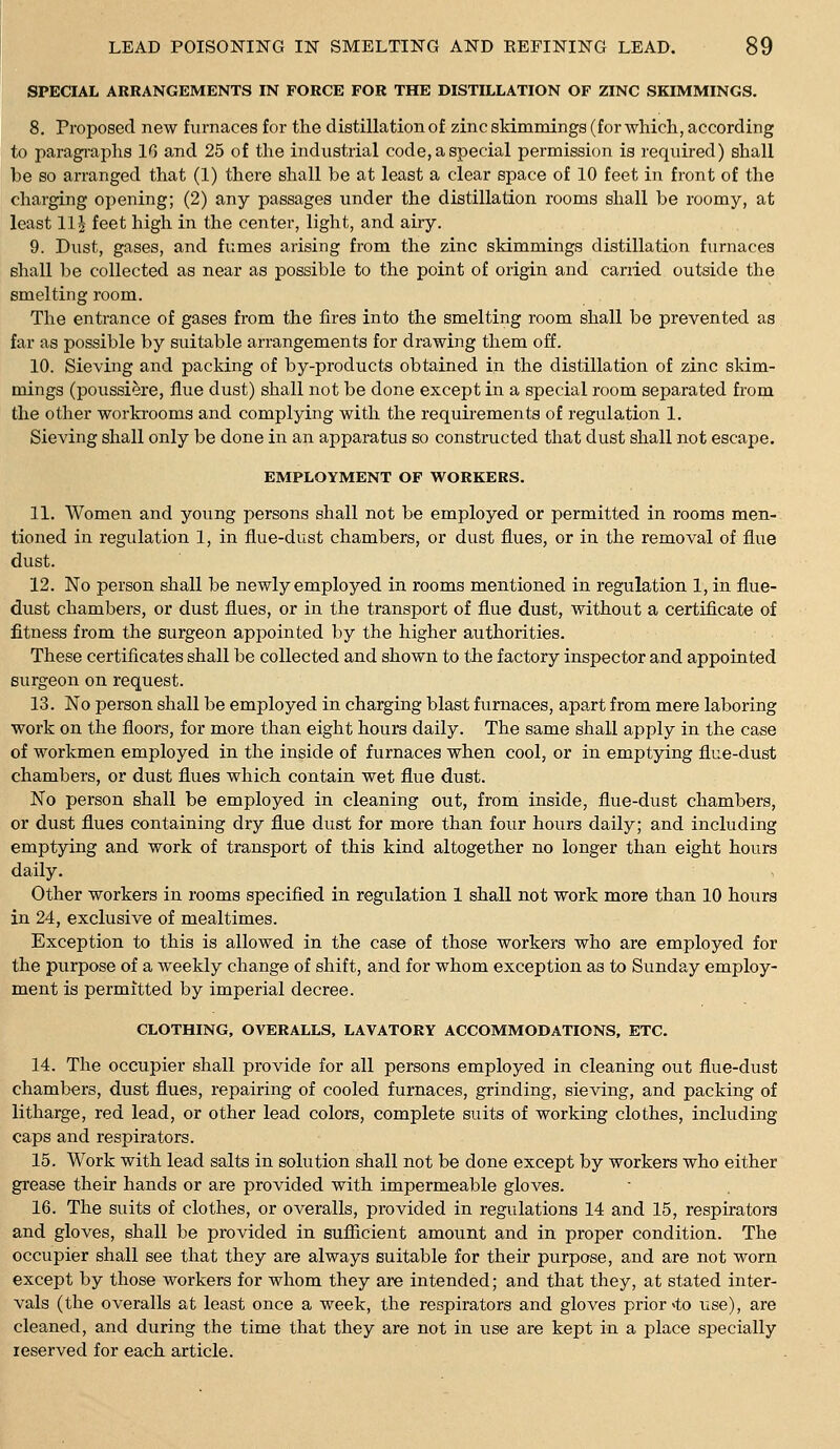 SPECIAL ARRANGEMENTS IN FORCE FOR THE DISTILLATION OF ZINC SKIMMINGS. 8. Proposed new furnaces for the distillation of zincsMmroings (for which, according to paragi-aphs 10 and 25 of the industrial code, a special permission is required) shall be so arranged that (1) there shall be at least a clear space of 10 feet in front of the charging opening; (2) any passages under the distillation rooms shall be roomy, at least llj feet high in the center, light, and airy. 9. Dust, gases, and fumes arising from the zinc skimmings distillation furnaces shall be collected as near as possible to the point of origin and carried outside the smelting room. The entrance of gases from the fires into the smelting room shall be prevented aa far as possible by suitable arrangements for drawing them off. 10. Sieving and packing of by-products obtained in the distillation of zinc skim- mings (poussiere, flue dust) shall not be done except in a special room separated from the other workrooms and complying with the requii'ements of regulation 1. Sieving shall only be done in an apparatus so constructed that dust shall not escape. EMPLOYMENT OF WORKERS. 11. Women and young persons shall not be employed or permitted in rooms men- tioned in regulation 1, in flue-dust chambers, or dust flues, or in the removal of flue dust. 12. No person shall be newly employed in rooms mentioned in regulation 1, in flue- dust chambers, or dust flues, or in the transport of flue dust, without a certificate of fitness from the surgeon appointed by the higher authorities. These certificates shall be collected and shown to the factory inspector and appointed surgeon on request. 13. No person shall be employed in charging blast furnaces, apart from mere laboring work on the floors, for more than eight hours daily. The same shall apply in the case of workmen employed in the inside of furnaces when cool, or in emptying flue-dust chambers, or dust flues which contain wet flue dust. No person shall be employed in cleaning out, from inside, flue-dust chambers, or dust flues containing dry flue dust for more than four hours daily; and including emptying and work of transport of this kind altogether no longer than eight hours daily. Other workers in rooms specified in regulation 1 shall not work more than 10 hours in 24, exclusive of mealtimes. Exception to this is allowed in the case of those workers who are employed for the purpose of a weekly change of shift, and for whom exception as to Sunday employ- ment is permitted by imperial decree. CLOTHING, OVERALLS, LAVATORY ACCOMMODATIONS, ETC. 14. The occupier shall provide for all persons employed in cleaning out flue-dust chambers, dust flues, repairing of cooled furnaces, grinding, sieving, and packing of litharge, red lead, or other lead colors, complete suits of working clothes, including caps and respirators. 15. Work with lead salts in solution shall not be done except by workers who either grease their hands or are provided with impermeable gloves. 16. The suits of clothes, or overalls, provided in regulations 14 and 15, respirators and gloves, shall be provided in sufiicient amount and in proper condition. The occupier shall see that they are always suitable for their purpose, and are not worn except by those workers for whom they are intended; and that they, at stated inter- vals (the overalls at least once a week, the respirators and gloves prior <to use), are cleaned, and during the time that they are not in use are kept in a place specially reserved for each article.