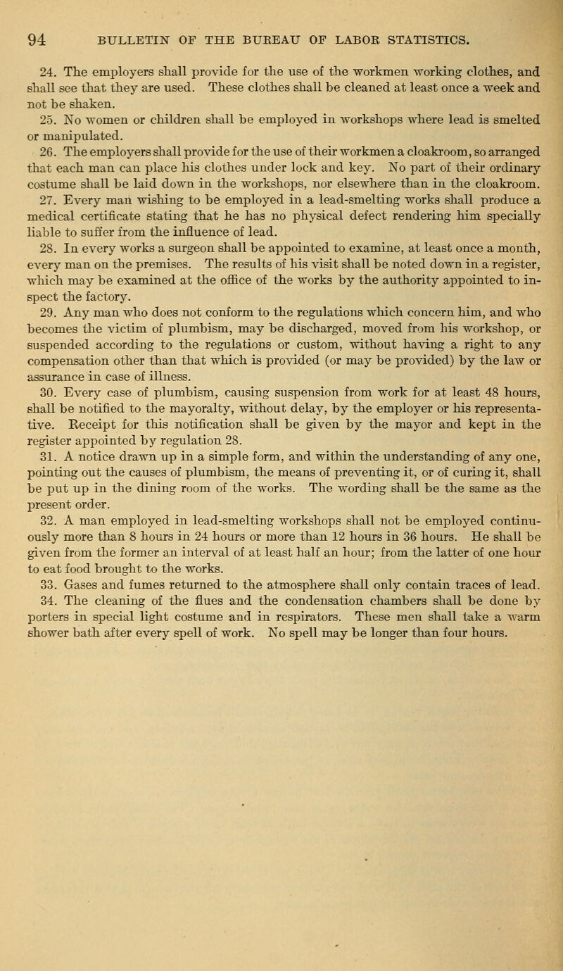 24. The employers shall provide for the use of the workmen working clothes, and shall see that they are used. These clothes shall be cleaned at least once a week and not be shaken. 25. No women or children shall be employed in workshops where lead is smelted or manipulated. 26. The employers shall provide for the use of their workmen a cloakroom, so arranged that each man can place his clothes under lock and key. No part of their ordinary costume shall be laid down in the workshops, nor elsewhere than in the cloakroom. 27. Every man wishing to be employed in a lead-smelting works shall produce a medical certificate stating that he has no physical defect rendering him specially liable to suffer from the influence of lead. 28. In every works a surgeon shall be appointed to examine, at least once a month, every man on the premises. The results of his visit shall be noted down in a register, wliich may be examined at the office of the works by the authority appointed to in- spect the factory. 29. Any man who does not conform to the regulations which concern him, and who becomes the victim of plumbism, may be discharged, moved from his workshop, or suspended according to the regulations or custom, without having a right to any compensation other than that which is provided (or may be provided) by the law or assurance in case of illness. 30. Every case of plumbism, causing suspension from work for at least 48 hours, shall be notified to the mayoralty, without delay, by the employer or his representa- tive. Receipt for this notification shall be given by the mayor and kept in the register appointed by regulation 28. 31. A notice drawn up in a simple form, and within the understanding of any one, pointing out the causes of plumbism, the means of preventing it, or of curing it, shall be put up in the dining room of the works. The wording shall be the same as the present order. 32. A man employed in lead-smelting workshops shall not be employed continu- ously more than 8 hours in 24 hours or more than 12 hours in 36 hours. He shall be given from the former an interval of at least half an hour; from the latter of one hour to eat food brought to the works. 33. Gases and fumes returned to the atmosphere shall only contain traces of lead. 34. The cleaning of the flues and the condensation chambers shall be done by porters in special light costume and in respirators. These men shall take a warm shower bath after every spell of work. No spell may be longer than four hours.