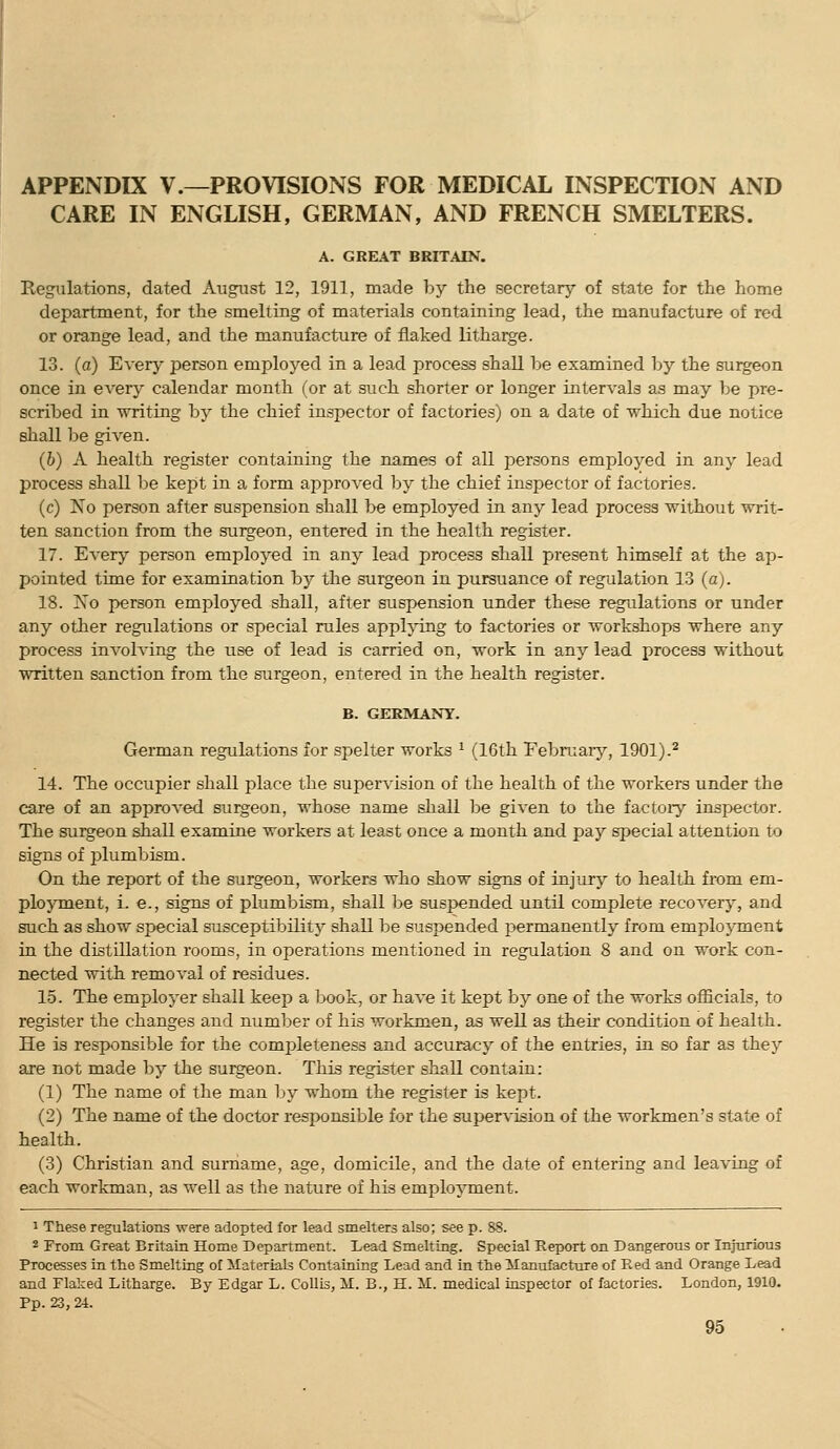 APPENDIX v.—PROVISIONS FOR MEDICAL INSPECTION AND CARE IN ENGLISH, GERMAN, AND FRENCH SMELTERS. A. GREAT BRITAIN. Regulations, dated August 12, 1911, made by the secretary of state for the home department, for the smelting of materials containing lead, the manufacture of red or orange lead, and the manufacture of flaked litharge. 13. (a) Every person employed in a lead process shall be examined by the surgeon once in every calendar month (or at such shorter or longer intervals as may be pre- scribed in writing by the chief inspector of factories) on a date of which due notice shall be given. (b) A health register containing the names of all persons employed in any lead process shall be kept in a form aj^proved by the chief inspector of factories. (c) No person after suspension shall be employed in any lead process without writ- ten sanction from the surgeon, entered in the health register. 17. Every person employed in any lead process shall present himself at the ap- pointed time for examination by the surgeon in pursuance of regulation 1.3 (a). 18. Xo person employed shall, after suspension under these regulations or under any otlier regulations or special rules appljong to factories or workshops where any process involving the use of lead is carried on, work in any lead process without written sanction from the surgeon, entered in the health register. B. GERMANY. German regulations for spelter works ^ (16th Februaiy, 1901).^ 14. The occupier shall place the supervision of the health of the workers under the care of an approved surgeon, whose name shall be given to the factoiy inspector. The surgeon shall examine workers at least once a month and pay special attention to signs of plumb ism. On the report of the surgeon, workers who show signs of injury to health from em- ployment, i. e., signs of plumbism, shall be suspended until complete recoverj^, and such as show special susceptibility shall be suspended permanently from employment in the distillation rooms, in operations mentioned in regulation 8 and on work con- nected with removal of residues. 15. The employer shall keep a book, or have it kept by one of the works officials, to register the changes and number of his workmen, as well as then condition of health. He is responsible for the completeness and accuracy of the entries, in so far as they are not made by the surgeon. This register shall contain: (1) The name of the man by whom the register is kept. (2) The name of the doctor responsible for the supervision of the workmen's state of health. (.3) Christian and surname, age, domicile, and the date of entering and leaving of each workman, as well as the nature of his emplo^Tuent. 1 These regulations were adopted for lead smelters also; see p. 88. 2 From Great Britain Home Department. Lead Smelting. Special Report on Dangerous or Injurious Processes in the Smelting of Materials Containing Lead and in the Manufacture of Red and Orange Lead and Flaked Litharge. By Edgar L. Collis, M. B., H. M. medical inspector of factories. London, 1910. Pp. 23, 24.