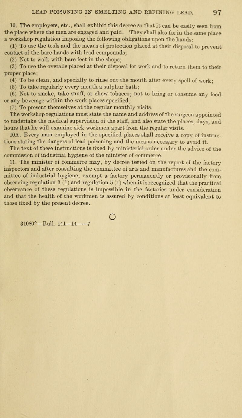 10. The employers, etc., shall exhibit this decree eo that it can be easily seen from the place where the men are engaged and paid. They shall also fix in the same place a -workshop regulation imposing the following obligations upon the hands: (1) To use the tools and the means of protection placed at their disposal to prevent contact of the bare hands with lead compounds; (2) Not to walk with bare feet in the shops; (3) To use the overalls placed at their disposal for work and to return them to their proper place; (4) To be clean, and specially to rinse out the mouth after every spell of work; (5) To take regularly every month a sulphur bath; (6) Not to smoke, take snuff, or chew tobacco; not to bring or consume any food or any beverage witliin the work places specified; (7) To present themselves at the regular monthly visits. The workshop regulations must state the name and address of the surgeon appointed to undertake the medical supervision of the staff, and also state the places, days, and hours that he will examine sick workmen apart from the regular visits. 10A. Every man employed in the specified places shall receive a copy of instruc- tions stating the dangers of lead poisoning and the means necessary to avoid it. The text of these instructions is fixed by ministerial order under the advice of the commission of industrial hygiene of the minister of commerce. 11. The minister of commerce may, by decree issued on the report of the factory inspectors and after consulting the committee of arts and manufactures and the com- mittee of industrial hygiene, exempt a factory permanently or provisionally from observing regulation 3 (1) and regulation 5 (1) when it is recognized that the practical observance of these regulations is impossible in the factories imder consideration and that the health of the workmen is assured by conditions at least equivalent to those fixed by the present decree. o 31080°—Bull. 141—14 7