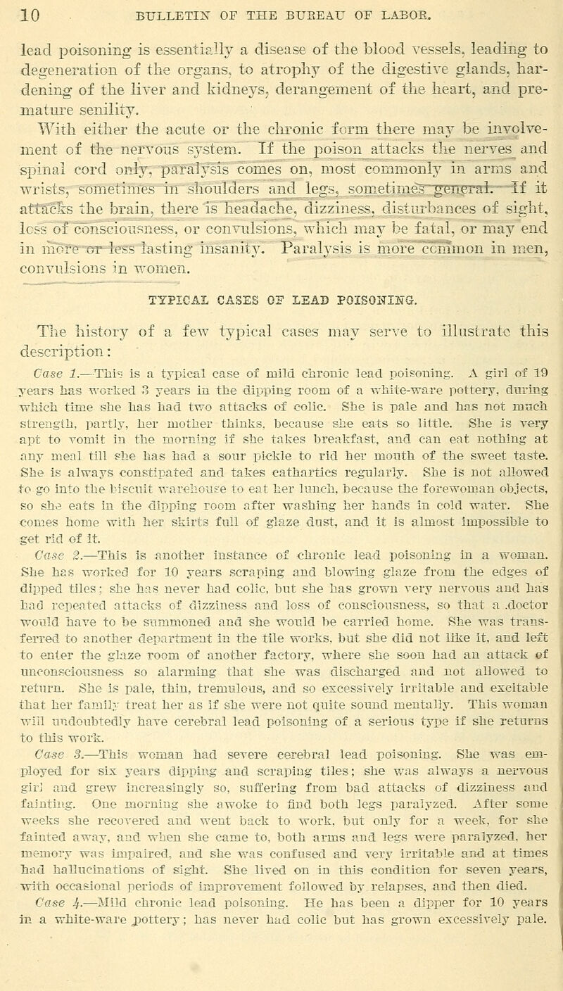 lead poisoning is essentially a disease of the blood vessels, leading to degeneration of the organs, to atrophy of the digestive glands, har- dening of the liver and kidneys, derangement of the heart, and pre- mature senility. With either the acute or the chronic form there may be involve- ment of the nervous system. If the poison attacks the nerves and spinal cord only, paralysis comes on, most commonly m arms and wrists, sometimes in shoulders and legs, sometimes general.'—if it attacks the brain, there is headache, dizziness, disturbances of sight, less of consciousness, or convulsions, which may be fatal, or may end m more or-less lasting insanity. ! araiysis is more common m men, convulsions in women. TYPICAL CASES OF IEAD POISONING. The history of a few typical cases may serve to illustrate this description: Case 1.—Tlii is a typical case of mild chronic lead poisoning. A girl of 19 years lias worked 3 years in the dipping room of a white-ware pottery, during which time .she has had two attacks of colic. She is pale and has not much strength, partly, her mother thinks, because she eats so little. She is very apt to vomit in the morning if she takes breakfast, and can eat nothing at any meal till she has had a sour pickle to rid her mouth of the sweet taste. She is always constipated and takes cathartics regularly. She is not allowed to go into the biscuit warehouse to eat her lunch, because the forewoman objects, so she eats in the dipping room after washing her hands in cold water. She comes home with her skirts full of glaze dust, and it is almost impossible to get rid of it. Case 2.—This is another instance of chronic lead poisoning hi a woman. She has worked for 10 years scraping and blowing glaze from the edges of dipped tiles; she has never had colic, but she has grown very nervous and has had repeated attacks of dizziness and loss of consciousness, so that a .doctor would have to be summoned and she would be carried home. She was trans- ferred to another department in the tile works, but she did not like it, and left to enter the glaze room of another factory, where she soon had an attack of unconsciousness so alarming that she was discharged and not allowed to return. She is pale, thin, tremulous, and so excessively irritable and excitable that her family treat her as if she were not quite sound mentally. This woman will undoubtedly have cerebral lead poisoning of a serious type if she returns to this work. Case 8.—This woman had severe cerebral lead poisoning. She was em- ployed for six years dipping and scraping tiles; she was always a nervous girl and grew increasingly so, suffering from bad attacks of dizziness and fainting. One morning she awoke to find both legs paralyzed. After some weeks she recovered and went back to work, but only for a week, for she fainted away, and when she came to, both arms and legs were paralyzed, her memory was impaired, and she was confused and very irritable and at times had hallucinations of sight. She lived on in this condition for seven years, with occasional periods of improvement followed by relapses, and then died. Case If—Mild chrome lead poisoning. He has been a dipper for 10 years in a white-ware jpottery; has never had colic but has grown excessively pale.