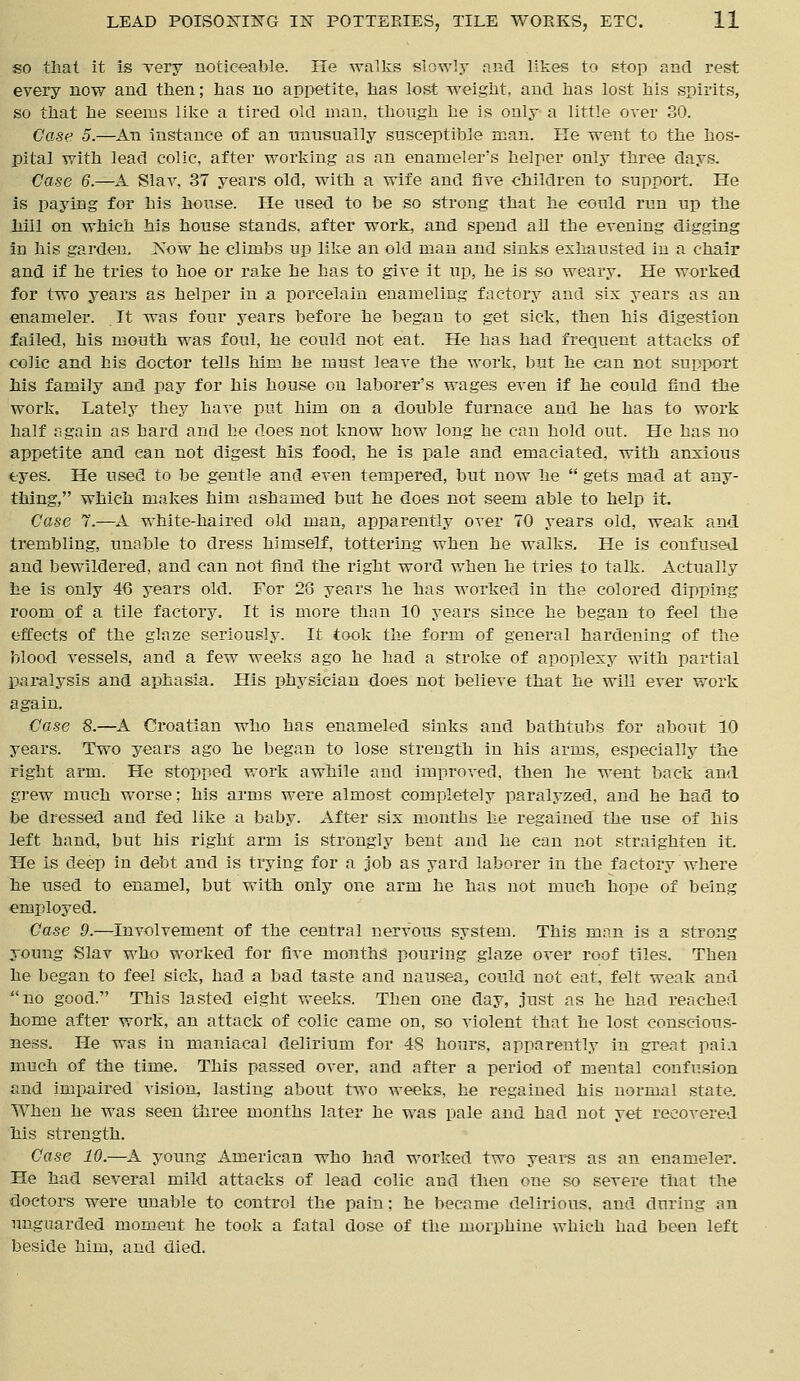 so that it is very noticeable. He walks slowly and likes to stop and rest every now and then; has no appetite, has lost weight, and has lost his spirits, so that he seems like a tired old man, though he is only a little over 30. Case 5.—An instance of an unusually susceptible man. He went to the hos- pital with lead colic, after working as an enameler's helper only three days. Case 6.—A Slav, 37 years old, with a wife and five children to support. He is paying for his house. He used to be so strong that he could run up the hill on which his house stands, after work, and spend all the evening digging in his garden. JS'ow he climbs up like an old man and sinks exhausted in a chair and if he tries to hoe or rake he has to give it up, he is so weary. He worked for two years as helper in a porcelain enameling factory and six years as an enameler. It was four years before he began to get sick, then his digestion failed, his mouth was foul, he could not eat. He has had frequent attacks of colic and his doctor tells him he must leave the work, but he can not support his family and pay for his house on laborer's wages even if he could find the work. Lately they have put him on a double furnace and he has to work half again as hard and he does not know how long he can hold out. He has no appetite and can not digest his food, he is pale and emaciated, with anxious eyes. He used to be gentle and even tempered, but now he  gets mad at any- thing, which makes him ashamed but he does not seem able to help it. Case 7.—A white-haired old man, apparently over TO years old, weak and trembling, unable to dress himself, tottering when he walks. He is confused and bewildered, and can not find the right word when he tries to talk. Actually he is only 46 years old. For 28 years he has worked in the colored dipping room of a tile factory. It is more than 10 years since he began to feel the effects of the glaze seriously. It took the form of general hardening of the blood vessels, and a few weeks ago he had a stroke of apoplexy with partial paralysis and aphasia. His physician does not believe that he will ever work again. Case 8.—A Croatian who has enameled sinks and bathtubs for about 10 years. Two years ago he began to lose strength in his arms, especially the right arm. He stopped work awhile and improved, then lie went back and grew much worse; his arms were almost completely paralyzed, and he had to be dressed and fed like a baby. After six months he regained the use of his left hand, but his right arm is strongly bent and he can not straighten it. He is deep in debt and is trying for a job as yard laborer in the factory where he used to enamel, but with only one arm he has not much hope of being employed. Ca.se 9.—Involvement of the central nervous system. This man is a strong young Slav who worked for five months pouring glaze over roof tiles. Then he began to feel sick, had a bad taste and nausea, could not eat, felt weak and no good. This lasted eight weeks. Then one day, just as he had reached home after work, an attack of colic came on, so violent that he lost conscious- ness. He was in maniacal delirium for 48 hours, apparently in great paia much of the time. This passed over, and after a period of mental confusion and impaired vision, lasting about two weeks, he regained his normal state. When he was seen three months later he was pale and had not yet recovered his strength. Case 10.—A young American who had worked two years as an enameler. He had several mild attacks of lead colic and then one so severe that the doctors were unable to control the pain: he became delirious, and during an unguarded moment he took a fatal dose of the morphine which had been left beside him, and died.